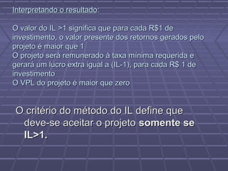 Interpretando o resultadoInterpretando o resultado::
O valor do IL >1 significa que para cada R$1 deO valor do IL >1 significa que para cada R$1 de
investimento, o valor presente dos retornos gerados peloinvestimento, o valor presente dos retornos gerados pelo
projeto é maior que 1projeto é maior que 1
O projeto será remunerado à taxa mínima requerida eO projeto será remunerado à taxa mínima requerida e
gerará um lucro extra igual a (IL-1), para cada R$ 1 degerará um lucro extra igual a (IL-1), para cada R$ 1 de
investimentoinvestimento
O VPL do projeto é maior que zeroO VPL do projeto é maior que zero
O critério do método do IL define queO critério do método do IL define que
deve-se aceitar o projetodeve-se aceitar o projeto somente sesomente se
IL>1.IL>1.
 