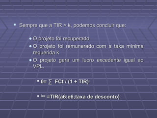 Sempre que a TIR > k, podemos concluir que:Sempre que a TIR > k, podemos concluir que:
• O projeto foi recuperadoO projeto foi recuperado
• O projeto foi remuneradoO projeto foi remunerado com a taxa mínimacom a taxa mínima
requerida krequerida k
• O projeto gera um lucro excedente igual aoO projeto gera um lucro excedente igual ao
VPL.VPL.
 0= ∑ FCt / (1 + TIR)0= ∑ FCt / (1 + TIR)tt
 ExcelExcel
=TIR(a6:e6;taxa de desconto)=TIR(a6:e6;taxa de desconto)
 