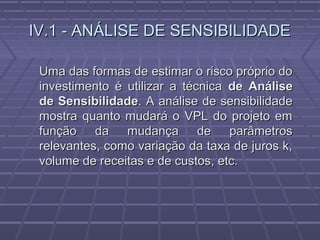 IV.1 - ANÁLISE DE SENSIBILIDADEIV.1 - ANÁLISE DE SENSIBILIDADE
Uma das formas de estimar o risco próprio doUma das formas de estimar o risco próprio do
investimento é utilizar a técnicainvestimento é utilizar a técnica de Análisede Análise
de Sensibilidadede Sensibilidade. A análise de sensibilidade. A análise de sensibilidade
mostra quanto mudará o VPL do projeto emmostra quanto mudará o VPL do projeto em
função da mudança de parâmetrosfunção da mudança de parâmetros
relevantes, como variação da taxa de juros k,relevantes, como variação da taxa de juros k,
volume de receitas e de custos, etc.volume de receitas e de custos, etc.
 
