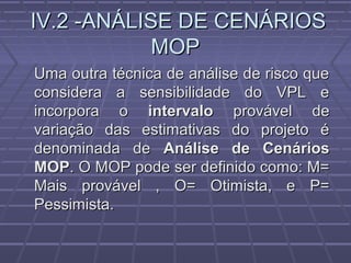 IV.2 -ANÁLISE DE CENÁRIOSIV.2 -ANÁLISE DE CENÁRIOS
MOPMOP
Uma outra técnica de análise de risco queUma outra técnica de análise de risco que
considera a sensibilidade do VPL econsidera a sensibilidade do VPL e
incorpora oincorpora o intervalointervalo provável deprovável de
variação das estimativas do projeto évariação das estimativas do projeto é
denominada dedenominada de Análise de CenáriosAnálise de Cenários
MOPMOP. O MOP pode ser definido como: M=. O MOP pode ser definido como: M=
Mais provável , O= Otimista, e P=Mais provável , O= Otimista, e P=
Pessimista.Pessimista.
 