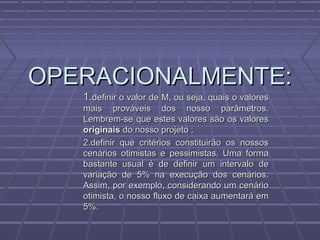 OPERACIONALMENTE:OPERACIONALMENTE:
1.1.definir o valor de M, ou seja, quais o valoresdefinir o valor de M, ou seja, quais o valores
mais prováveis dos nosso parâmetros.mais prováveis dos nosso parâmetros.
Lembrem-se que estes valores são os valoresLembrem-se que estes valores são os valores
originaisoriginais do nosso projeto ;do nosso projeto ;
2.definir que critérios constituirão os nossos2.definir que critérios constituirão os nossos
cenários otimistas e pessimistas. Uma formacenários otimistas e pessimistas. Uma forma
bastante usual é de definir um intervalo debastante usual é de definir um intervalo de
variação de 5% na execução dos cenários.variação de 5% na execução dos cenários.
Assim, por exemplo, considerando um cenárioAssim, por exemplo, considerando um cenário
otimista, o nosso fluxo de caixa aumentará emotimista, o nosso fluxo de caixa aumentará em
5%.5%.
 