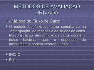 MÉTODOS DE AVALIAÇÃOMÉTODOS DE AVALIAÇÃO
PRIVADAPRIVADA
1 - Método do Fluxo de Caixa1 - Método do Fluxo de Caixa
 O método do fluxo de caixa constitui-se naO método do fluxo de caixa constitui-se na
“antecipação” de receitas e de saídas de caixa.“antecipação” de receitas e de saídas de caixa.
Na construção de um fluxo de caixa ocorremNa construção de um fluxo de caixa ocorrem
datas básicas, que, a depender dodatas básicas, que, a depender do
investimento, podem ocorrer ou não.investimento, podem ocorrer ou não.
 INICIOINICIO
 FIMFIM
 