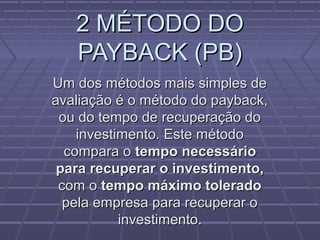 2 MÉTODO DO2 MÉTODO DO
PAYBACK (PB)PAYBACK (PB)
Um dos métodos mais simples deUm dos métodos mais simples de
avaliação é o método do payback,avaliação é o método do payback,
ou do tempo de recuperação doou do tempo de recuperação do
investimento. Este métodoinvestimento. Este método
compara ocompara o tempo necessáriotempo necessário
para recuperar o investimento,para recuperar o investimento,
com ocom o tempo máximo toleradotempo máximo tolerado
pela empresa para recuperar opela empresa para recuperar o
investimento.investimento.
 