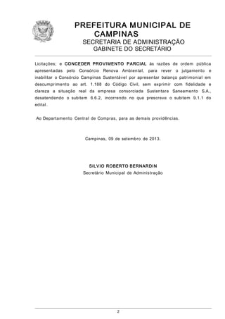 PREFEITURA M U NICIPAL DE
CAMPINAS
SECRETARIA DE ADMINISTRAÇÃO
GABINETE DO SECRETÁRIO

Licitações; e CONCEDER PROVI MENTO PARCIAL às razões de ordem pública
apresentadas

pelo Consórcio

Renova

Ambiental,

para rever

o julgamento

e

inabilitar o Consórcio Campinas Sustentável por apresentar balanço patrimonial em
descumprimento ao art. 1.188 do Código Civil, sem exprimir com fidelidade e
clareza a situação real da empresa consorciada Sustentare Saneamento S.A.,
desatendendo o subitem 6.6.2, incorrendo no que prescreve o subitem 9.1.1 do
edital .
Ao Departamento Central de Compras, para as demais providências.

Campinas, 09 de setembro de 2013.

SILVIO ROBERTO BERNARDI N
Secretário Municipal de Administração

2

 