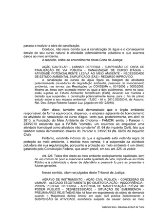 passou a realizar a obra de canalização.
Contudo, não resta dúvida que a canalização de água e o consequente
desvio de seu curso natural é atividade potencialmente poluidora e que acarreta
danos ao meio ambiente.
A respeito, colhe-se entendimento desta Corte de Justiça:
AÇÃO CAUTELAR - LIMINAR DEFERIDA - SUSPENSÃO DE OBRA DE
FINALIZAÇÃO DE VIA PÚBLICA - CANALIZAÇÃO DE CURSO D'ÁGUA -
ATIVIDADE POTENCIALMENTE LESIVA AO MEIO AMBIENTE - NECESSIDADE
DE ESTUDO AMBIENTAL SIMPLIFICADO (EAS) - RECURSO IMPROVIDO.
A canalização de cursos de água figura na listagem de atividades
potencialmente causadoras de degradação ambiental, passíveis de licenciamento
ambiental, nos termos das Resoluções do CONSEMA n. 001/2006 e 0003/2008.
Mesmo as áreas com extensão menor ou igual a dois quilômetros, como no caso,
estão sujeitas ao Estudo Ambiental Simplificado (EAS), devendo ser mantida a
decisão que suspendeu a construção potencialmente lesiva, para o fim de prévio
estudo sobre o seu impacto ambiental. (TJSC - AI n. 2010.055550-6, de Ascurra.
Rel. Des. Sérgio Roberto Baasch Luz, julgado em 09/122010).
Além disso, também está demonstrado que o órgão ambiental
responsável, de forma equivocada, dispensou a empresa agravante do licenciamento
de atividade de canalização de curso d'água, tanto que, posteriormente, em abril de
2013, a Fundação do Meio Ambiente de Criciúma - FAMCRI emitiu o Parecer n.
233/2013 atestando que a FATMA "cometeu um equívoco ao enquadrar uma
atividade licenciável como atividade não constante" (fl. 64 do Inquérito Civil), fato que
também restou demonstrado através do Parecer n. 015/2013 (fls. 66/69 do Inquérito
Civil).
Portanto, existindo indícios de que a agravante está violando regra de
proteção ao meio ambiente, a medida mais correta, é a suspensão da atividade
poluidora até sua regularização, porquanto a proteção ao meio ambiente é um direito
garantido pela Constituição Federal, que assim prevê, em seu art. 225, in verbis:
Art. 225. Todos têm direito ao meio ambiente ecologicamente equilibrado, bem
de uso comum do povo e essencial à sadia qualidade de vida, impondo-se ao Poder
Público e à coletividade o dever de defendê-lo e preservá- lo para as presentes e
futuras gerações.
Nesse sentido, citam-se julgados deste Tribunal de Justiça:
AGRAVO DE INSTRUMENTO - AÇÃO CIVIL PÚBLICA - CONCESSÃO DE
LIMINAR - ALEGADO ESGOTAMENTO DO OBJETO DA AÇÃO - INOCORRÊNCIA -
PROVA PERICIAL DEFERIDA - AUSÊNCIA DE MANIFESTAÇÃO PRÉVIA DO
PODER PÚBLICO - DESNECESSIDADE - SITUAÇÃO DE EMERGÊNCIA -
PRELIMINARES REJEITADAS.Não há falar em esgotamento do objeto da demanda
quando o Magistrado defere liminar em ação civil pública determinando a
SUSPENSÃO de ATIVIDADE econômica suspeita de causar danos ao meio
Gabinete Des. Cláudia Lambert de Faria
 