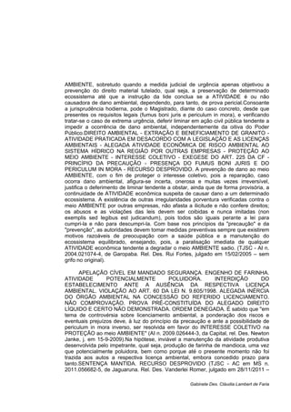 AMBIENTE, sobretudo quando a medida judicial de urgência apenas objetivou a
prevenção do direito material tutelado, qual seja, a preservação de determinado
ecossistema até que a instrução da lide conclua se a ATIVIDADE é ou não
causadora de dano ambiental, dependendo, para tanto, de prova pericial.Consoante
a jurisprudência hodierna, pode o Magistrado, diante do caso concreto, desde que
presentes os requisitos legais (fumus boni juris e periculum in mora), e verificando
tratar-se o caso de extrema urgência, deferir liminar em ação civil pública tendente a
impedir a ocorrência de dano ambiental, independentemente da oitiva do Poder
Público.DIREITO AMBIENTAL - EXTRAÇÃO E BENEFICIAMENTO DE GRANITO -
ATIVIDADE PRATICADA EM DESACORDO COM A LEGISLAÇÃO E AS LICENÇAS
AMBIENTAIS - ALEGADA ATIVIDADE ECONÔMICA DE RISCO AMBIENTAL AO
SISTEMA HÍDRICO NA REGIÃO POR OUTRAS EMPRESAS - PROTEÇÃO AO
MEIO AMBIENTE - INTERESSE COLETIVO - EXEGESE DO ART. 225 DA CF -
PRINCÍPIO DA PRECAUÇÃO - PRESENÇA DO FUMUS BONI JURIS E DO
PERICULUM IN MORA - RECURSO DESPROVIDO. A prevenção de dano ao meio
AMBIENTE, com o fim de proteger o interesse coletivo, pois a reparação, caso
ocorra dano ambiental, afigura-se incerta, onerosa e muitas vezes irreversível,
justifica o deferimento de liminar tendente a obstar, ainda que de forma provisória, a
continuidade de ATIVIDADE econômica suspeita de causar dano a um determinado
ecossistema. A existência de outras irregularidades porventura verificadas contra o
meio AMBIENTE por outras empresas, não afasta a ilicitude e não confere direitos;
os abusos e as violações das leis devem ser coibidas e nunca imitadas (non
exemplis sed legibus est judicandum), pois todos são iguais perante a lei para
cumpri-la e não para descumpri-la. Com base nos princípios da "precaução" e da
"prevenção", as autoridades devem tomar medidas preventivas sempre que existirem
motivos razoáveis de preocupação com a saúde pública e a manutenção do
ecossistema equilibrado, ensejando, pois, a paralisação imediata de qualquer
ATIVIDADE econômica tendente a degradar o meio AMBIENTE sadio. (TJSC - AI n.
2004.021074-4, de Garopaba. Rel. Des. Rui Fortes, julgado em 15/02/2005 – sem
grifo no original).
APELAÇÃO CÍVEL EM MANDADO SEGURANÇA. ENGENHO DE FARINHA.
ATIVIDADE POTENCIALMENTE POLUIDORA. INTERDIÇÃO DO
ESTABELECIMENTO ANTE A AUSÊNCIA DA RESPECTIVA LICENÇA
AMBIENTAL. VIOLAÇÃO AO ART. 60 DA LEI N. 9.605/1998. ALEGADA INÉRCIA
DO ÓRGÃO AMBIENTAL NA CONCESSÃO DO REFERIDO LICENCIAMENTO.
NÃO COMPROVAÇÃO. PROVA PRÉ-CONSTITUÍDA DO ALEGADO DIREITO
LÍQUIDO E CERTO NÃO DEMONSTRADA. ORDEM DENEGADA. É sabido que "em
tema de controvérsia sobre licenciamento ambiental, a ponderação dos riscos e
eventuais prejuízos deve, à luz do princípio da precaução e ante a possibilidade de
periculum in mora inverso, ser resolvida em favor do INTERESSE COLETIVO na
PROTEÇÃO ao meio AMBIENTE" (AI n. 2009.026444-3, da Capital, rel. Des. Newton
Janke, j. em 15-9-2009).Na hipótese, inviável a manutenção da atividade produtiva
desenvolvida pelo impetrante, qual seja, produção de farinha de mandioca, uma vez
que potencialmente poluidora, bem como porque até o presente momento não foi
trazida aos autos a respectiva licença ambiental, embora concedido prazo para
tanto.SENTENÇA MANTIDA. RECURSO DESPROVIDO (TJSC - AC em MS n.
2011.056682-5, de Jaguaruna. Rel. Des. Vanderlei Romer, julgado em 28/11/2011 –
Gabinete Des. Cláudia Lambert de Faria
 