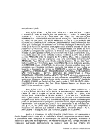 sem grifo no original).
APELAÇÃO CÍVEL - AÇÃO CIVIL PÚBLICA - DEMOLITÓRIA - OBRA
CONSTRUÍDA SEM AUTORIZAÇÃO DO MUNICÍPIO - AUTO DE INFRAÇÃO
AMBIENTAL - EDIFICAÇÃO INSERIDA EM ÁREA DE PRESERVAÇÃO
PERMANENTE - IMPOSSIBILIDADE DE REGULARIZAÇÃO - PREPONDERÂNCIA
DO DIREITO COLETIVO AO MEIO AMBIENTE SADIO E EQUILIBRADO EM
DETRIMENTO DO DIREITO À MORADIA.Considerando que restou comprovado nos
autos que a construção foi realizada sem a devida autorização do Município, bem
como que é impossível regularizar tal situação eis que a obra foi erguida em área de
preservação permanente, cabível, pois, a demolição."Todos têm direito ao meio
AMBIENTE ecologicamente equilibrado. O direito ao meio AMBIENTE equilibrado é
de cada um, como pessoa humana, independentemente de sua nacionalidade, raça,
sexo, idade, estado de saúde, profissão, renda ou residência. (...) Por isso, o direito
ao meio AMBIENTE entra na categoria de INTERESSE difuso, não se esgotando
numa só pessoa, mas se espraiando para uma coletividade indeterminada."
(MACHADO, Paulo Afonso Leme. Direito ambiental brasileiro. 13. ed. São Paulo:
Malheiros, 2005. p. 116) É hialino que o meio AMBIENTE, direito de terceira geração,
de INTERESSE difuso e COLETIVO, das presentes e futuras gerações, deve estar
sobreposto aos interesses individuais, mormente nos casos em que verifica-se
flagrante o desrespeito às normas de PROTEÇÃO a natureza. DANO MORAL
AMBIENTAL - POSSIBILIDADE - REQUISITOS QUE AUTORIZAM A INDENIZAÇÃO
NÃO VERIFICADOS - DEVER, CONTUDO, DE RECUPERAR A ÁREA
DEGRADADA - RECURSO PARCIALMENTE PROVIDO."É admissível a indenização
por dano moral ambiental nos casos em que a ofensa ao meio AMBIENTE acarreta
sentimentos difusos ou coletivos de dor, perda, sofrimento ou desgosto." (Apelação
Cível 2000.025366-9, da Capital, rel. Des. Newton Janke, j. 23.09.04). (TJSC - AC n.
2009.064540-9, da Capital. Rel. Des. Sérgio Roberto Baasch Luz, julgado em
08/01/2010 – sem grifo no original).
APELAÇÃO CÍVEL - AÇÃO CIVIL PÚBLICA - DANO AMBIENTAL -
EDIFICAÇÃO DE RESIDÊNCIA EM ÁREA DE PRESERVAÇÃO PERMANENTE -
CABO DE SANTA MARTA PEQUENA (PRAIA DA GALHETA) - ÁREA NON
AEDIFICANDI - INEXISTÊNCIA DE AUTORIZAÇÃO OU LICENÇA DO ÓRGÃO DE
PROTEÇÃO AMBIENTAL - RECURSO DESPROVIDO."Entre o risco demonstrado
de agressão ao meio AMBIENTE e os eventuais prejuízos a serem suportados pelo
particular, em obediência ao princípio da proporcionalidade, impõe-se seja protegido
o bem maior - o INTERESSE COLETIVO" (AI n. 2002.009857-0, de Joinville).O art.
225, § 1°, III, da CF/88, veda qualquer utilização de área que comprometa a
integridade dos atributos que justificam a PROTEÇÃO ambiental. (TJSC - AC n.
2007.060848-1, de Laguna. Rel. Des. Rui Fortes, julgado em 27/08/2009).
Assim, a prevalecer os entendimentos colacionados, por precaução e
diante do periculum in mora a toda coletividade, visando resguardar o meio ambiente,
a providência mais adequada é manutenção da decisão agravada, mantendo a
abstenção, por parte da ré/agravante, em realizar qualquer obra, serviço, limpeza de
vegetação, supressão, deslocamento ou qualquer outro ato que importe em
Gabinete Des. Cláudia Lambert de Faria
 