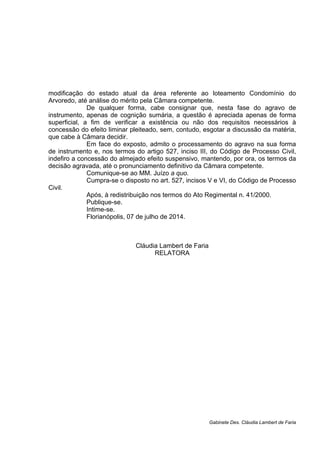 modificação do estado atual da área referente ao loteamento Condomínio do
Arvoredo, até análise do mérito pela Câmara competente.
De qualquer forma, cabe consignar que, nesta fase do agravo de
instrumento, apenas de cognição sumária, a questão é apreciada apenas de forma
superficial, a fim de verificar a existência ou não dos requisitos necessários à
concessão do efeito liminar pleiteado, sem, contudo, esgotar a discussão da matéria,
que cabe à Câmara decidir.
Em face do exposto, admito o processamento do agravo na sua forma
de instrumento e, nos termos do artigo 527, inciso III, do Código de Processo Civil,
indefiro a concessão do almejado efeito suspensivo, mantendo, por ora, os termos da
decisão agravada, até o pronunciamento definitivo da Câmara competente.
Comunique-se ao MM. Juízo a quo.
Cumpra-se o disposto no art. 527, incisos V e VI, do Código de Processo
Civil.
Após, à redistribuição nos termos do Ato Regimental n. 41/2000.
Publique-se.
Intime-se.
Florianópolis, 07 de julho de 2014.
Cláudia Lambert de Faria
RELATORA
Gabinete Des. Cláudia Lambert de Faria
 
