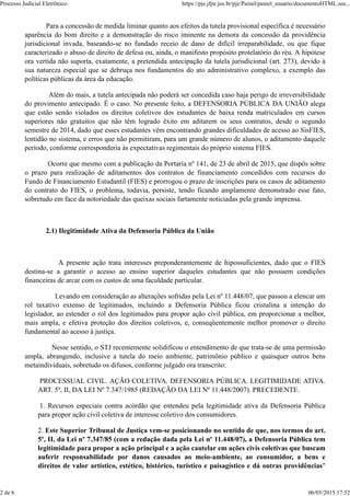 Para a concessão de medida liminar quanto aos efeitos da tutela provisional específica é necessário
aparência do bom direito e a demonstração do risco iminente na demora da concessão da providência
jurisdicional invada, baseando-se no fundado receio de dano de difícil irreparabilidade, ou que fique
caracterizado o abuso de direito de defesa ou, ainda, o manifesto propósito protelatório do réu. A hipótese
ora vertida não suporta, exatamente, a pretendida antecipação da tutela jurisdicional (art. 273), devido à
sua natureza especial que se debruça nos fundamentos do ato administrativo complexo, a exemplo das
políticas públicas da área da educação.
Além do mais, a tutela antecipada não poderá ser concedida caso haja perigo de irreversibilidade
do provimento antecipado. É o caso. No presente feito, a DEFENSORIA PÚBLICA DA UNIÃO alega
que estão sendo violados os direitos coletivos dos estudantes de baixa renda matriculados em cursos
superiores não gratuitos que não têm logrado êxito em aditarem os seus contratos, desde o segundo
semestre de 2014, dado que esses estudantes vêm encontrando grandes dificuldades de acesso ao SisFIES,
lentidão no sistema, e erros que não permitiram, para um grande número de alunos, o aditamento daquele
período, conforme corresponderia às expectativas regimentais do próprio sistema FIES.
Ocorre que mesmo com a publicação da Portaria nº 141, de 23 de abril de 2015, que dispôs sobre
o prazo para realização de aditamentos dos contratos de financiamento concedidos com recursos do
Fundo de Financiamento Estudantil (FIES) e prorrogou o prazo de inscrições para os casos de aditamento
do contrato do FIES, o problema, todavia, persiste, tendo ficando amplamente demonstrado esse fato,
sobretudo em face da notoriedade das queixas sociais fartamente noticiadas pela grande imprensa.
2.1) Ilegitimidade Ativa da Defensoria Pública da União
A presente ação trata interesses preponderantemente de hipossuficientes, dado que o FIES
destina-se a garantir o acesso ao ensino superior daqueles estudantes que não possuem condições
financeiras de arcar com os custos de uma faculdade particular.
Levando em consideração as alterações sofridas pela Lei nº 11.448/07, que passou a elencar um
rol taxativo extenso de legitimados, incluindo a Defensoria Pública ficou cristalina a intenção do
legislador, ao estender o rol dos legitimados para propor ação civil pública, em proporcionar a melhor,
mais ampla, e efetiva proteção dos direitos coletivos, e, conseqüentemente melhor promover o direito
fundamental ao acesso à justiça.
Nesse sentido, o STJ recentemente solidificou o entendimento de que trata-se de uma permissão
ampla, abrangendo, inclusive a tutela do meio ambiente, patrimônio público e quaisquer outros bens
metaindividuais, sobretudo os difusos, conforme julgado ora transcrito:
PROCESSUAL CIVIL. AÇÃO COLETIVA. DEFENSORIA PÚBLICA. LEGITIMIDADE ATIVA.
ART. 5º, II, DA LEI Nº 7.347/1985 (REDAÇÃO DA LEI Nº 11.448/2007). PRECEDENTE.
1. Recursos especiais contra acórdão que entendeu pela legitimidade ativa da Defensoria Pública
para propor ação civil coletiva de interesse coletivo dos consumidores.
2. Este Superior Tribunal de Justiça vem-se posicionando no sentido de que, nos termos do art.
5º, II, da Lei nº 7.347/85 (com a redação dada pela Lei nº 11.448/07), a Defensoria Pública tem
legitimidade para propor a ação principal e a ação cautelar em ações civis coletivas que buscam
auferir responsabilidade por danos causados ao meio-ambiente, ao consumidor, a bens e
direitos de valor artístico, estético, histórico, turístico e paisagístico e dá outras providências"
Processo Judicial Eletrônico: https://pje.jfpe.jus.br/pje/Painel/painel_usuario/documentoHTML.sea...
2 de 6 06/05/2015 17:52
 