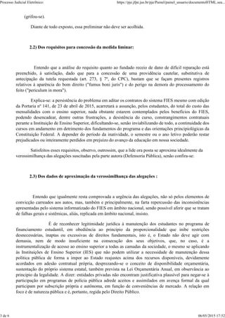 (grifou-se).
Diante de todo exposto, essa preliminar não deve ser acolhida.
2.2) Dos requisitos para concessão da medida liminar:
Entendo que a análise do requisito quanto ao fundado receio de dano de difícil reparação está
preenchido, à satisfação, dado que para a concessão de uma providência cautelar, substitutiva de
antecipação da tutela requestada (art. 273, § 7º, do CPC), bastam que se façam presentes registros
relativos à aparência do bom direito ("fumus boni juris") e do perigo na demora do processamento do
feito ("periculum in mora").
Explica-se: a persistência do problema em aditar os contratos do sistema FIES mesmo com edição
da Portaria nº 141, de 23 de abril de 2015, acarretará a assunção, pelos estudantes, do total do custo das
mensalidades com o ensino superior, nada obstante estarem contemplados pelos benefícios do FIES,
podendo desencadear, dentre outras frustrações, a desistência do curso, constrangimentos contratuais
perante a Instituição de Ensino Superior, dificultando-se, senão inviabilizando de todo, a continuidade dos
cursos em andamento em detrimento dos fundamentos do programa e das orientações principiológicas da
Constituição Federal. A depender do período da inatividade, o semestre ou o ano letivo poderão restar
prejudicados ou inteiramente perdidos em prejuízo do avanço da educação em nossa sociedade.
Satisfeitos esses requisitos, observo, outrossim, que a lide ora posta se aproxima idealmente da
verossimilhança das alegações suscitadas pela parte autora (Defensoria Pública), senão confira-se:
2.3) Dos dados de aproximação da verossimilhança das alegações :
Entendo que igualmente resta comprovada a urgência das alegações, não só pelos elementos de
convicção carreados aos autos, mas, também e principalmente, na farta repercussão das inconsistências
apresentadas pelo sistema informatizado do FIES em âmbito nacional, sendo possível aferir que se tratam
de falhas gerais e sistêmicas, aliás, replicada em âmbito nacional, insisto.
É de reconhecer legitimidade jurídica à manutenção dos estudantes no programa de
financiamento estudantil, em obediência ao princípio da proporcionalidade que inibe restrições
desnecessárias, inaptas ou excessivas de direitos fundamentais, isto é, o Estado não deve agir com
demasia, nem de modo insuficiente na consecução dos seus objetivos, que, no caso, é a
instrumentalização de acesso ao ensino superior a todas as camadas da sociedade, o mesmo se aplicando
às Instituições de Ensino Superior (IES) que não podem utilizar a necessidade de manutenção dessa
política pública de forma a impor ao Estado reajustes acima dos recursos disponíveis, devidamente
acordados em adesão contratual própria, desprezando-se o conceito de disponibilidade orçamentária,
sustentação do próprio sistema estatal, também prevista na Lei Orçamentária Anual, em observância ao
principio da legalidade. A dizer: entidades privadas não encontram justificativa plausível para negar-se à
participação em programas de polícia pública adrede aceitos e assimilados em avença formal da qual
participam por subscrição própria e autônoma, em função de conveniências de mercado. A relação em
foco é de natureza pública e é, portanto, regida pelo Direito Público.
Processo Judicial Eletrônico: https://pje.jfpe.jus.br/pje/Painel/painel_usuario/documentoHTML.sea...
3 de 6 06/05/2015 17:52
 