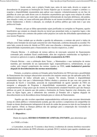 Assim sendo, nem o próprio Estado (que, antes de mais nada, deveria se ocupar em
descredenciar do programa as Instituições de Ensino Superior que se recusam a cumprir o contrato e a
respeitar a disponibilidade orçamentária para aplicar seus reajustes voluntarísticamente ou em face de
planílhas de custo que nada dizem com os elementos orçamentários que regem essas relações de ordem
pública) e muito menos, por outro lado, um programa informatizado de inscrição defeituoso, não podem,
uma situação e outra, ser causa suficiente para dificultar ou até mesmo inviabilizar a concretização de um
direito fundamental, o direito à educação, na condição de política pública que nada mais é que uma
política de Estado.
Portanto, até que as falhas apresentadas sejam justificadas ou corrigidas no Programa, aqueles
beneficiários que estejam na situação descrita na inicial que preencham todos os requisitos legais e não
conseguiram aditar seus contratos não podem sofrer prejuízos em razão das dificuldades apresentadas por
esse mesmo Programa.
É bem verdade que ao abordar a questão do aditamento, o contrato não prevê o índice de
inflação como limitador da renovação semestral do valor financiado, conforme destacado na exordial. Por
outro lado, consta do termo de Adesão ao FIES, entre suas cláusulas, o destaque seguinte, que valoriza a
disponisbilidade orçamentária para o financiamento dos vínculos respectivos, a saber:
Cláusula Décima - A celebração de termos aditivos de renovação semestral do financiamento
contratado pelo estudante ficará condicionada, além das exigências estabelecidas na legislação e
normativos aplicáveis à espécie, à disponibilidade orçamentária do FIES.
Cláusula Décima - com a celebração deste Termo , a Mantenedora e suas instituições de ensino
mantidas, por intermédio de seu representante legal, responsabilizam-se, solidariamente, no que
couber, pelo integral cumprimento das normas vigentes ao FIES, sendo inadmissível posterior
alegação de desconhecimento das normas mencionadas) .
Portanto, os próprios contratos já firmados pelos beneficiários do FIES previam a possibilidade
de financiamento dos encargos educacionais acrescidos dos reajustes anuais que são aplicados pelas IES,
independentemente de índice utilizado para o reajuste. No entanto, limitado à disponibilidade
orçamentária, haja vista que a Administração Pública obedece a premissa de que seus atos gozam da
presunção de boa-fé e veracidade, acrescida da responsabilidade do agente operador do FIES em
assegurar a adequação do Programa à disponibilidade orçamentária anual para que não haja
comprometimento a longo prazo que do sistema de financiamento estudantil brasileiro quer das finanças
públicas em geral, de maneira que não podem a Instituições de Ensino Superior criar obstáculos, sem
causa ou figura legais, para o aditamento dos contratos já firmados sob a ingênua alegação de
desconhecimento ou de discordância dessa limitação para os valores de financiamento.
Àqueles que não revelam capacidade empreendedorística suficiente para executar determinada
avença de ordem pública e voluntariamente acatada, que não aceitem o compromisso de compartilhar do
Estado no desate absolutamente indispensável da tarefa de cuidar das pessoas no trato de sua formação de
nível superior. Afinal, as finanças públicas não são apanágio para a composição das vicissitudes de
mercado dos agentes do capital.
3 - Dispositivo :
Diante do exposto, DEFIRO O PEDIDO DE LIMINAR, EM PARTE, para determinar que:
a) o FNDE e à União :
a.1) procedam, no prazo de 72 (setenta e duas horas), à reabertura do sistema eletrônico necessário
ao aditamento dos contratos do FIES referentes ao período 2014.2, inclusive para aqueles estudantes que
Processo Judicial Eletrônico: https://pje.jfpe.jus.br/pje/Painel/painel_usuario/documentoHTML.sea...
4 de 6 06/05/2015 17:52
 