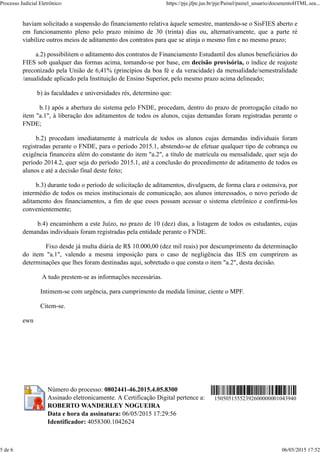 haviam solicitado a suspensão do financiamento relativa àquele semestre, mantendo-se o SisFIES aberto e
em funcionamento pleno pelo prazo mínimo de 30 (trinta) dias ou, alternativamente, que a parte ré
viabilize outros meios de aditamento dos contratos para que se atinja o mesmo fim e no mesmo prazo;
a.2) possibilitem o aditamento dos contratos de Financiamento Estudantil dos alunos beneficiários do
FIES sob qualquer das formas acima, tomando-se por base, em decisão provisória, o índice de reajuste
preconizado pela União de 6,41% (princípios da boa fé e da veracidade) da mensalidade/semestralidade
/anualidade aplicado pela Instituição de Ensino Superior, pelo mesmo prazo acima delineado;
b) às faculdades e universidades rés, determino que:
b.1) após a abertura do sistema pelo FNDE, procedam, dentro do prazo de prorrogação citado no
item "a.1", à liberação dos aditamentos de todos os alunos, cujas demandas foram registradas perante o
FNDE;
b.2) procedam imediatamente à matrícula de todos os alunos cujas demandas individuais foram
registradas perante o FNDE, para o período 2015.1, abstendo-se de efetuar qualquer tipo de cobrança ou
exigência financeira além do constante do item "a.2", a título de matrícula ou mensalidade, quer seja do
período 2014.2, quer seja do período 2015.1, até a conclusão do procedimento de aditamento de todos os
alunos e até a decisão final deste feito;
b.3) durante todo o período de solicitação de aditamentos, divulguem, de forma clara e ostensiva, por
intermédio de todos os meios institucionais de comunicação, aos alunos interessados, o novo período de
aditamento dos financiamentos, a fim de que esses possam acessar o sistema eletrônico e confirmá-los
convenientemente;
b.4) encaminhem a este Juízo, no prazo de 10 (dez) dias, a listagem de todos os estudantes, cujas
demandas individuais foram registradas pela entidade perante o FNDE.
Fixo desde já multa diária de R$ 10.000,00 (dez mil reais) por descumprimento da determinação
do item "a.1", valendo a mesma imposição para o caso de negligência das IES em cumprirem as
determinações que lhes foram destinadas aqui, sobretudo o que consta o item "a.2", desta decisão.
A tudo prestem-se as informações necessárias.
Intimem-se com urgência, para cumprimento da medida liminar, ciente o MPF.
Citem-se.
ewn
Número do processo: 0802441-46.2015.4.05.8300
Assinado eletronicamente. A Certificação Digital pertence a:
ROBERTO WANDERLEY NOGUEIRA
Data e hora da assinatura: 06/05/2015 17:29:56
Identificador: 4058300.1042624
15050515552392600000001043940
Processo Judicial Eletrônico: https://pje.jfpe.jus.br/pje/Painel/painel_usuario/documentoHTML.sea...
5 de 6 06/05/2015 17:52
 