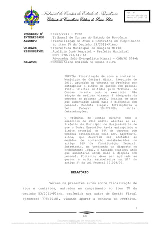 Tribunal de Contas do Estado de Rondônia
Gabinete do Conselheiro Edilson de Sousa Silva
Fls. no
................
Proc. nº 3007/11
................
PROCESSO No
: 3007/2011 - TCER
INTERESSADO : Tribunal de Contas do Estado de Rondônia
ASSUNTO : Fiscalização de Atos e Contratos em cumprimento
ao item IV da Decisão 53/2011-Pleno
UNIDADE : Prefeitura Municipal de Guajará Mirim
RESPONSÁVEL : Atalíbio José Pegorini – Prefeito Municipal
CPF: 070.093.641-68
Advogado: João Evangelista Minari – OAB/RO 574-A
RELATOR : Conselheiro Edilson de Sousa Silva
EMENTA: Fiscalização de atos e contratos.
Município de Guajará Mirim. Exercício de
2010. Apuração da conduta do Prefeito por
extrapolar o limite de gastos com pessoal
(54%). Alertas emitidos pelo Tribunal de
Contas durante todo o exercício. Não
adoção de medidas visando à adequação da
despesa ao patamar legal. Prática de atos
que aumentaram ainda mais o dispêndio com
pessoal. Conduta ilegal. Infringência a
Lei Federal 10.028/00. Multa.
Determinações.
O Tribunal de Contas durante todo o
exercício de 2010 emitiu alertas ao ex-
Prefeito do Município de Guajará-Mirim de
que o Poder Executivo havia extrapolado o
limite setorial de 54% de despesa com
pessoal estabelecido pela LRF. Alertou-o,
ainda, que deveriam ser adotadas as
medidas de contenção estabelecidas no
artigo 169 da Constituição Federal.
Entretanto, na contramão do disposto no
ordenamento legal, o Alcaide praticou atos
que aumentaram ainda mais a despesa com
pessoal. Portanto, deve ser aplicada ao
gestor a multa estabelecida no §1º do
artigo 5º da Lei Federal 10.028/00.
RELATÓRIO
Versam os presentes autos sobre fiscalização de
atos e contratos, autuados em cumprimento ao item IV da
decisão 53/2011-Pleno, proferida nos autos de Gestão Fiscal
(processo 775/2010), visando apurar a conduta do Prefeito,
E-IV
1
Documento digitalizado em 10/07/2015 10:12.
Autenticidade conferida no momento da digitalização por SOLANGE FAVACHO AMARAL. Autenticação: 5222ca766ed2fa977b91afd66095bf14
 