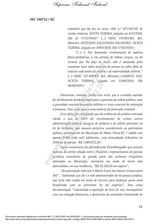 HC 190712 / SC
ordinário que lhe faz as vezes. (HC n.º 475.581/SP, de
minha relatoria, SEXTA TURMA, julgado em 4/12/2018,
DJe de 17/12/2018)" [...] (RHC 119.891/RS, Rel.
Ministro ANTONIO SALDANHA PALHEIRO, SEXTA
TURMA, julgado em 10/03/2020, DJe 17/03/2020.)
"[...] 1. Por demandar revolvimento de matéria
fático-probatória, a via estreita do habeas corpus, ou do
recurso que lhe faça as vezes, não é adequada para
examinar teses sobre ausência de provas ou sobre falta de
indícios suficientes de autoria e de materialidade delitiva."
[...] (RHC 127.499/RS, Rel. Ministra LAURITA VAZ,
SEXTA TURMA, julgado em 23/06/2020, DJe
04/08/2020.)
Outrossim, constato, primo ictu oculi, que a custódia cautelar
foi devidamente fundamentada para a garantia da ordem pública, ante
a gravidade concreta da prática delitiva e o risco concreto de reiteração
criminosa , bem como para a conveniência da instrução criminal.
Com efeito, foi consignado que há evidências da prática reiterada
(desde o ano de 2013 até recentemente) de crimes contra
administração pública, lavagem de dinheiro e de delitos previstos na
lei de licitações, que causam prejuízos consideráveis ao patrimônio
público, notadamente do Município de Major Vieira/SC ? cidade com
apenas 8.000 (oito mil) habitantes, cuja arrecadação tributária em
2019 foi de apenas "R$ 1.089.072,58".
Nessa conjuntura, foi afirmado pelo Desembargador que existem
indícios da estrita relação entre o Paciente e representantes de pessoas
jurídicas vencedoras de grande parte dos certames irregulares
efetivados no Município, mormente em razão de terem sido
apreendidos, em sua residência, "R$ 24.550,50 em espécie";
"documentação referente à Maria Evani dos Santos Comerciante
ME", "indicando que ele é o real administrador de tal pessoa jurídica,
que teria sido criada em nome de terceiro para disfarçar quem seria
beneficiado com os proventos de tal empresa", bem como
documentação "relacionada a aquisição de bens de raiz incompatível
com sua situação financeira, e decorrente de convoluta transmissão de
10
Supremo Tribunal Federal
Documento assinado digitalmente conforme MP n° 2.200-2/2001 de 24/08/2001. O documento pode ser acessado pelo endereço
http://www.stf.jus.br/portal/autenticacao/autenticarDocumento.asp sob o código 93EB-7B14-E855-69A7 e senha 394A-4066-C30E-DE15
Impressopor:593.960.169-34HC190712
Em:04/09/2020-21:22:20
 