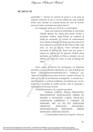 HC 190712 / SC
propriedade" e "dezenas de contratos de gaveta [...] nos quais há
evidentes indicativos de que os recursos obtidos por essas condutas
ilícitas eram inseridos na economia formal por meio de terceiras
pessoas de modo a escamotear essa origem espúria".
Foi consignado, ainda, que o Paciente e o coinvestigado:
"usam uma empresa de propriedade de uma pessoa
chamada Rodrigo dos Santos para prestar serviços a
municípios vizinhos. Nesse sentido, na residência de
Orildo foi encontrado um contrato de credenciamento
dessa empresa de Rodrigo dos Santos para fornecimento de
horas máquinas ao município de Bela Vista do Toldo. Lado
outro, na casa de Marcus, restou localizada uma
procuração do Rodrigo dos Santos para que gerisse a
empresa da maneira que lhe aprouver. Também foram
localizadas na residência de Marcus anotações com um
endereço de e-mail, com senha, no nome de Rodrigo dos
Santos"
Nesse cenário, no decorrer das investigações, em diligências
para obter eventuais elementos informativos no e-mail de Rodrigo dos
Santos ("rodrigodossantosmv@hotmail.com"), verificou-se que,
"depois do cumprimento das ordens de busca", quando o Paciente "já
sabia que era alvo do procedimento investigatório", o conteúdo do e-
mail foi apagado e a senha foi modificada, circunstância que, em tese,
demonstra a necessidade de medida extrema a fim de resguardar a
conveniência da instrução criminal.
Exemplificativamente, cito o seguinte precedente:
"HABEAS CORPUS. PRISÃO PREVENTIVA.
PROCEDIMENTO INVESTIGATIVO. CRIMES DE
FRAUDE A LICITAÇÕES, CARTEL, PECULATO,
ASSOCIAÇÃO CRIMINOSA E LAVAGEM DE
DINHEIRO. ART. 312 DO CPP. PERICULUM
LIBERTATIS. INDICAÇÃO NECESSÁRIA.
FUNDAMENTAÇÃO SUFICIENTE. ORDEM
DENEGADA. LIMINAR CASSADA.
1. A jurisprudência desta Corte Superior é firme em
11
Supremo Tribunal Federal
Documento assinado digitalmente conforme MP n° 2.200-2/2001 de 24/08/2001. O documento pode ser acessado pelo endereço
http://www.stf.jus.br/portal/autenticacao/autenticarDocumento.asp sob o código 93EB-7B14-E855-69A7 e senha 394A-4066-C30E-DE15
Impressopor:593.960.169-34HC190712
Em:04/09/2020-21:22:20
 