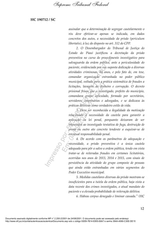 HC 190712 / SC
assinalar que a determinação de segregar cautelarmente o
réu deve efetivar-se apenas se indicada, em dados
concretos dos autos, a necessidade da prisão (periculum
libertatis), à luz do disposto no art. 312 do CPP.
2. O Desembargador do Tribunal de Justiça do
Estado do Piauí justificou a decretação da prisão
preventiva no curso do procedimento investigativo para
salvaguarda da ordem pública, ante a periculosidade do
paciente, evidenciada por sua suposta dedicação a diversas
atividades criminosas, há anos, e pelo fato de, em tese,
comandar organização entranhada no poder público
municipal, voltada para a prática sistemática de fraudes a
licitações, lavagem de dinheiro e corrupção. O decreto
prisional frisou que o investigado, prefeito do município,
comandava grupo articulado, formado por secretários,
servidores, empresários e advogados, e se dedicava às
práticas delitivas como verdadeiro estilo de vida.
3. Deve ser reconhecida a ilegalidade da motivação
relacionada à necessidade da cautela para garantir a
aplicação da lei penal, porquanto deixaram de ser
imputados ao investigado tentativa de fuga, destruição de
prova ou outro ato concreto tendente a esquivar-se de
eventual responsabilidade penal.
4. De acordo com os parâmetros de adequação e
necessidade, a prisão preventiva é a única cautela
adequada para pôr a salvo a ordem pública, tendo em vista
tratar-se de reiteradas fraudes em certames licitatórios,
ocorridas nos anos de 2013, 2014 e 2015, com sinais de
persistência da atividade do grupo composto de pessoas
que ainda estão entranhadas em vários segmentos do
Poder Executivo municipal.
5. Medidas cautelares diversas da prisão mostram-se
insuficientes para a tutela da ordem pública, haja vista a
data recente dos crimes investigados, o atual mandato do
paciente e a elevada probabilidade de reiteração delitiva.
6. Habeas corpus denegado e liminar cassada." (HC
12
Supremo Tribunal Federal
Documento assinado digitalmente conforme MP n° 2.200-2/2001 de 24/08/2001. O documento pode ser acessado pelo endereço
http://www.stf.jus.br/portal/autenticacao/autenticarDocumento.asp sob o código 93EB-7B14-E855-69A7 e senha 394A-4066-C30E-DE15
Impressopor:593.960.169-34HC190712
Em:04/09/2020-21:22:20
 