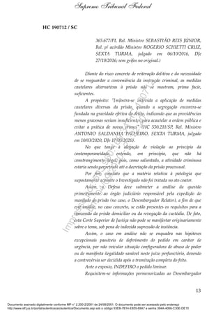 HC 190712 / SC
365.677/PI, Rel. Ministro SEBASTIÃO REIS JÚNIOR,
Rel. p/ acórdão Ministro ROGERIO SCHIETTI CRUZ,
SEXTA TURMA, julgado em 06/10/2016, DJe
27/10/2016; sem grifos no original.)
Diante do risco concreto de reiteração delitiva e da necessidade
de se resguardar a conveniência da instrução criminal, as medidas
cautelares alternativas à prisão não se mostram, prima facie,
suficientes.
A propósito: "[m]ostra-se indevida a aplicação de medidas
cautelares diversas da prisão, quando a segregação encontra-se
fundada na gravidade efetiva do delito, indicando que as providências
menos gravosas seriam insuficientes para acautelar a ordem pública e
evitar a prática de novos crimes" (HC 550.211/SP, Rel. Ministro
ANTONIO SALDANHA PALHEIRO, SEXTA TURMA, julgado
em 10/03/2020, DJe 17/03/2020).
No que tange à alegação de violação ao princípio da
contemporaneidade, entendo, em princípio, que não há
constrangimento ilegal, pois, como salientado, a atividade criminosa
estaria sendo perpetrada até a decretação da prisão processual.
Por fim, constato que a matéria relativa à patologia que
supostamente acomete o Investigado não foi tratada no ato coator.
Assim, a Defesa deve submeter a análise da questão
primeiramente ao órgão judiciário responsável pela expedição do
mandado de prisão (no caso, o Desembargador Relator), a fim de que
este analise, no caso concreto, se estão presentes os requisitos para a
concessão da prisão domiciliar ou da revogação da custódia. De fato,
esta Corte Superior de Justiça não pode se manifestar originariamente
sobre o tema, sob pena de indevida supressão de instância.
Assim, o caso em análise não se enquadra nas hipóteses
excepcionais passíveis de deferimento do pedido em caráter de
urgência, por não veicular situação configuradora de abuso de poder
ou de manifesta ilegalidade sanável neste juízo perfunctório, devendo
a controvérsia ser decidida após a tramitação completa do feito.
Ante o exposto, INDEFIRO o pedido liminar.
Requisitem-se informações pormenorizadas ao Desembargador
13
Supremo Tribunal Federal
Documento assinado digitalmente conforme MP n° 2.200-2/2001 de 24/08/2001. O documento pode ser acessado pelo endereço
http://www.stf.jus.br/portal/autenticacao/autenticarDocumento.asp sob o código 93EB-7B14-E855-69A7 e senha 394A-4066-C30E-DE15
Impressopor:593.960.169-34HC190712
Em:04/09/2020-21:22:20
 