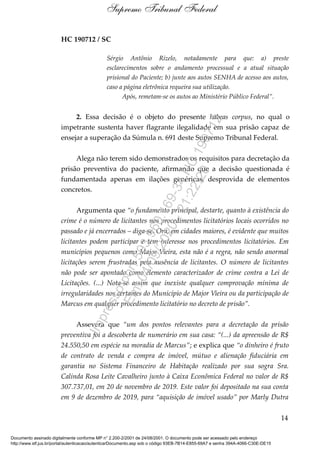 HC 190712 / SC
Sérgio Antônio Rizelo, notadamente para que: a) preste
esclarecimentos sobre o andamento processual e a atual situação
prisional do Paciente; b) junte aos autos SENHA de acesso aos autos,
caso a página eletrônica requeira sua utilização.
Após, remetam-se os autos ao Ministério Público Federal”.
2. Essa decisão é o objeto do presente habeas corpus, no qual o
impetrante sustenta haver flagrante ilegalidade em sua prisão capaz de
ensejar a superação da Súmula n. 691 deste Supremo Tribunal Federal.
Alega não terem sido demonstrados os requisitos para decretação da
prisão preventiva do paciente, afirmando que a decisão questionada é
fundamentada apenas em ilações genéricas, desprovida de elementos
concretos.
Argumenta que “o fundamento principal, destarte, quanto à existência do
crime é o número de licitantes nos procedimentos licitatórios locais ocorridos no
passado e já encerrados – diga-se. Ora, em cidades maiores, é evidente que muitos
licitantes podem participar e tem interesse nos procedimentos licitatórios. Em
municípios pequenos como Major Vieira, esta não é a regra, não sendo anormal
licitações serem frustradas pela ausência de licitantes. O número de licitantes
não pode ser apontado como elemento caracterizador de crime contra a Lei de
Licitações. (...) Nota-se assim que inexiste qualquer comprovação mínima de
irregularidades nos certames do Município de Major Vieira ou da participação de
Marcus em qualquer procedimento licitatório no decreto de prisão”.
Assevera que “um dos pontos relevantes para a decretação da prisão
preventiva foi a descoberta de numerário em sua casa: “(...) da apreensão de R$
24.550,50 em espécie na moradia de Marcus”; e explica que “o dinheiro é fruto
de contrato de venda e compra de imóvel, mútuo e alienação fiduciária em
garantia no Sistema Financeiro de Habitação realizado por sua sogra Sra.
Calinda Rosa Leite Cavalheiro junto à Caixa Econômica Federal no valor de R$
307.737,01, em 20 de novembro de 2019. Este valor foi depositado na sua conta
em 9 de dezembro de 2019, para “aquisição de imóvel usado” por Marly Dutra
14
Supremo Tribunal Federal
Documento assinado digitalmente conforme MP n° 2.200-2/2001 de 24/08/2001. O documento pode ser acessado pelo endereço
http://www.stf.jus.br/portal/autenticacao/autenticarDocumento.asp sob o código 93EB-7B14-E855-69A7 e senha 394A-4066-C30E-DE15
Impressopor:593.960.169-34HC190712
Em:04/09/2020-21:22:20
 