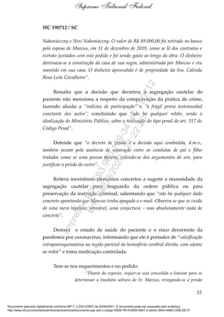 HC 190712 / SC
Nakonieczny e Neri Nakonieczny. O valor de R$ 49.000,00 foi retirado no banco
pela esposa de Marcus, em 11 de dezembro de 2019, como se lê dos contratos e
extrato juntados com este pedido e foi sendo gasto ao longo da obra. O dinheiro
destinava-se à construção da casa de sua sogra, administrada por Marcus e era
mantido em sua casa. O dinheiro apreendido é de propriedade da Sra. Calinda
Rosa Leite Cavalheiro”.
Ressalta que a decisão que decretou a segregação cautelar do
paciente não menciona a respeito da comprovação da prática de crime,
fazendo alusão a “indícios de participação” e “à frágil prova testemunhal
constante dos autos”, concluindo que “não há qualquer relato, senão a
idealização do Ministério Público, sobre a realização do tipo penal do art. 317 do
Código Penal”.
Defende que “o decreto de prisão e a decisão aqui combatida, d.m.v.,
também pecam pela ausência de separação entre as condutas de pai e filho
tratados como se uma pessoa fossem, valendo-se dos argumentos de um, para
justificar a prisão do outro”.
Reitera inexistirem elementos concretos a sugerir a necessidade da
segregação cautelar para resguardo da ordem pública ou para
preservação da instrução criminal, salientando que “não há qualquer dado
concreto apontando que Marcus tenha apagado o e-mail. Observa-se que se cuida
de uma mera hipótese, provável, uma conjectura – mas absolutamente nada de
concreto”.
Destaca o estado de saúde do paciente e o risco decorrente da
pandemia por coronavírus, informando que ele é portador de “calcificação
intraparenquimatosa na região parietal do hemisfério cerebral direito, com edema
ao redor” e toma medicação controlada.
Tem-se nos requerimentos e no pedido:
“Diante do exposto, requer-se seja concedida a liminar para se
determinar a imediata soltura do Sr. Marcus, revogando-se a prisão
15
Supremo Tribunal Federal
Documento assinado digitalmente conforme MP n° 2.200-2/2001 de 24/08/2001. O documento pode ser acessado pelo endereço
http://www.stf.jus.br/portal/autenticacao/autenticarDocumento.asp sob o código 93EB-7B14-E855-69A7 e senha 394A-4066-C30E-DE15
Impressopor:593.960.169-34HC190712
Em:04/09/2020-21:22:20
 