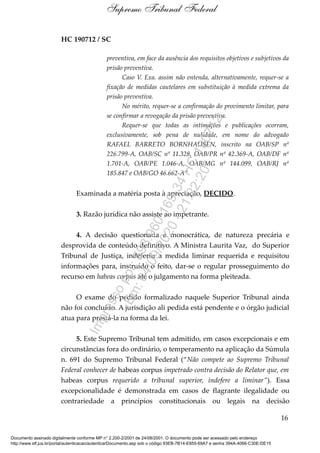 HC 190712 / SC
preventiva, em face da ausência dos requisitos objetivos e subjetivos da
prisão preventiva.
Caso V. Exa. assim não entenda, alternativamente, requer-se a
fixação de medidas cautelares em substituição à medida extrema da
prisão preventiva.
No mérito, requer-se a confirmação do provimento limitar, para
se confirmar a revogação da prisão preventiva.
Requer-se que todas as intimações e publicações ocorram,
exclusivamente, sob pena de nulidade, em nome do advogado
RAFAEL BARRETO BORNHAUSEN, inscrito na OAB/SP nº
226.799-A, OAB/SC nº 11.328, OAB/PR nº 42.369-A, OAB/DF nº
1.701-A, OAB/PE 1.046-A, OAB/MG nº 144.099, OAB/RJ nº
185.847 e OAB/GO 46.662-A”
Examinada a matéria posta à apreciação, DECIDO.
3. Razão jurídica não assiste ao impetrante.
4. A decisão questionada é monocrática, de natureza precária e
desprovida de conteúdo definitivo. A Ministra Laurita Vaz, do Superior
Tribunal de Justiça, indeferiu a medida liminar requerida e requisitou
informações para, instruído o feito, dar-se o regular prosseguimento do
recurso em habeas corpus até o julgamento na forma pleiteada.
O exame do pedido formalizado naquele Superior Tribunal ainda
não foi concluído. A jurisdição ali pedida está pendente e o órgão judicial
atua para prestá-la na forma da lei.
5. Este Supremo Tribunal tem admitido, em casos excepcionais e em
circunstâncias fora do ordinário, o temperamento na aplicação da Súmula
n. 691 do Supremo Tribunal Federal (“Não compete ao Supremo Tribunal
Federal conhecer de habeas corpus impetrado contra decisão do Relator que, em
habeas corpus requerido a tribunal superior, indefere a liminar”). Essa
excepcionalidade é demonstrada em casos de flagrante ilegalidade ou
contrariedade a princípios constitucionais ou legais na decisão
16
Supremo Tribunal Federal
Documento assinado digitalmente conforme MP n° 2.200-2/2001 de 24/08/2001. O documento pode ser acessado pelo endereço
http://www.stf.jus.br/portal/autenticacao/autenticarDocumento.asp sob o código 93EB-7B14-E855-69A7 e senha 394A-4066-C30E-DE15
Impressopor:593.960.169-34HC190712
Em:04/09/2020-21:22:20
 