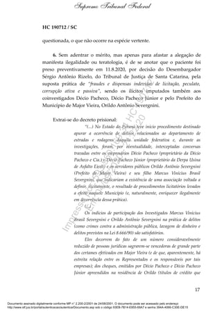 HC 190712 / SC
questionada, o que não ocorre na espécie vertente.
6. Sem adentrar o mérito, mas apenas para afastar a alegação de
manifesta ilegalidade ou teratologia, é de se anotar que o paciente foi
preso preventivamente em 11.8.2020, por decisão do Desembargador
Sérgio Antônio Rizelo, do Tribunal de Justiça de Santa Catarina, pela
suposta prática de “fraudes e dispensas indevidas de licitação, peculato,
corrupção ativa e passiva”, sendo os ilícitos imputados também aos
coinvestigados Décio Pacheco, Décio Pacheco Júnior e pelo Prefeito do
Município de Major Vieira, Orildo Antônio Severgnini.
Extrai-se do decreto prisional:
“(...) No Estado do Paraná teve início procedimento destinado
apurar a ocorrência de delitos relacionados ao departamento de
estradas e rodagens daquela unidade federativa e, durante as
investigações, foram, por eventualidade, interceptadas conversas
travadas entre os empresários Décio Pacheco (proprietário da Décio
Pacheco e Cia.) e Décio Pacheco Júnior (proprietário da Derpa Usina
de Asfalto Eireli) e os servidores públicos Orildo Antônio Severgnini
(Prefeito de Major Vieira) e seu filho Marcus Vinícius Brasil
Severgnini, que indicariam a existência de uma associação voltada a
definir, ilicitamente, o resultado de procedimentos licitatórios levados
a efeito naquele Município (e, naturalmente, enriquecer ilegalmente
em decorrência dessa prática).
(...)
Os indícios de participação dos Investigados Marcus Vinícius
Brasil Severgnini e Orildo Antônio Severgnini na prática de delitos
(como crimes contra a administração pública, lavagem de dinheiro e
delitos previstos na Lei 8.666/90) são satisfatórios.
Eles decorrem do fato de um número consideravelmente
reduzido de pessoas jurídicas sagrarem-se vencedoras de grande parte
dos certames efetivados em Major Vieira (e de que, aparentemente, há
estreita relação entre os Representados e os responsáveis por tais
empresas); dos cheques, emitidos por Décio Pacheco e Décio Pacheco
Júnior apreendidos na residência de Orildo (títulos de crédito que
17
Supremo Tribunal Federal
Documento assinado digitalmente conforme MP n° 2.200-2/2001 de 24/08/2001. O documento pode ser acessado pelo endereço
http://www.stf.jus.br/portal/autenticacao/autenticarDocumento.asp sob o código 93EB-7B14-E855-69A7 e senha 394A-4066-C30E-DE15
Impressopor:593.960.169-34HC190712
Em:04/09/2020-21:22:20
 