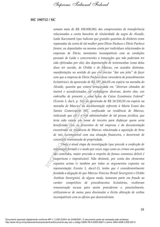 HC 190712 / SC
somam mais de R$ 100.000,00); dos comprovantes de transferência
relacionados a conta bancária de titularidade da sogra do Alcaide,
Laide Kaczmarek (que indicam que grandes quantias de dinheiro eram
repassadas da conta de tal mulher para Décio Pacheco e Décio Pacheco
Júnior, ou depositados na mesma conta por indivíduos relacionados às
empresas de Décio; montantes incompatíveis com as condições
pessoais de Laide e concernentes a transações que não poderiam ter
sido efetivadas por ela); dos depoimentos de testemunhas (uma delas
disse ter ouvido, de Orildo e de Marcus, em ocasiões distintas,
manifestações no sentido de que era preciso "dar um jeito" de fazer
com que a empresa de Décio Pacheco fosse vencedora de procedimentos
licitatórios); da apreensão de R$ 297.366,05 em espécie na moradia do
Alcaide, quantia que estava armazenada em "diversos cômodos do
imóvel e acondicionados em embalagens diversas, dentre elas, um
embrulho de presente e uma bolsa da Caixa Econômica Federal"
(Evento 1, doc1, p. 14); da apreensão de R$ 24.550,50 em espécie na
moradia de Marcus; da documentação referente à Maria Evani dos
Santos Comerciante ME, confiscada na residência de Marcus,
indicando que ele é o real administrador de tal pessoa jurídica, que
teria sido criada em nome de terceiro para disfarçar quem seria
beneficiado com os proventos de tal empresa; e da documentação
encontrada na residência de Marcus relacionada a aquisição de bens
de raiz incompatível com sua situação financeira, e decorrente de
convoluta transmissão de propriedade.
Dada a atual etapa da investigação (que precede a confecção de
imputação formal) e o modo por vezes vago como os crimes em questão
são cometidos, maior precisão a respeito do fumus commissi delicti é
inoportuna e impraticável. Não obstante, por conta dos elementos
expostos acima (e também por todos os argumentos expostos na
representação: Evento 1, docs1-2), tenho que é consideravelmente
fundada a alegação de que Marcus Vinícius Brasil Severgnini e Orildo
Antônio Severgnini, de algum modo, tomaram parte em fraude ao
caráter competitivo de procedimentos licitatórios, receberam
remuneração escusa para assim procederem e, possivelmente,
utilizaram-se de meios para dissimular a ilícita obtenção de verbas
incompatíveis com os ofícios que desenvolviam.
18
Supremo Tribunal Federal
Documento assinado digitalmente conforme MP n° 2.200-2/2001 de 24/08/2001. O documento pode ser acessado pelo endereço
http://www.stf.jus.br/portal/autenticacao/autenticarDocumento.asp sob o código 93EB-7B14-E855-69A7 e senha 394A-4066-C30E-DE15
Impressopor:593.960.169-34HC190712
Em:04/09/2020-21:22:20
 