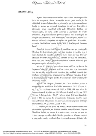 HC 190712 / SC
A pena abstratamente cominada a esses crimes (em um precário
juízo de adequação típica, necessário apenas para avaliação da
viabilidade de expedição do decreto prisional, e que de forma nenhuma
limita os termos de eventual imputação formal ou descredita a
adequação típica superficial feita pelo Ministério Público na
representação), de outro norte, autoriza a decretação da prisão
preventiva. As penas máximas previstas apenas para as infrações de
lavagem de dinheiro (10 anos de reclusão) e de corrupção passiva (12
anos de reclusão) extrapolam em muito um quadriênio. A custódia,
portanto, é cabível nos termos do art. 313, I, do Código de Processo
Penal.
Quanto à imprescindibilidade da medida e o perigo gerado pela
liberdade dos Investigados, por mais que a prisão preventiva seja a
mais drástica das medidas cautelares e por mais que não deva ser
utilizada de modo indiscriminado, acredito que não há alternativa,
neste caso, que sirva de garantia satisfatória à ordem pública e que
assegure a regular instrução do feito.
No que diz respeito à garantia da ordem pública, ela decorre do
inafastável risco de reiteração delitiva evidenciado pela recorrência
com que os fatos aparentemente ocorriam; da gravidade concreta das
condutas (especificamente no que concerne a Orildo); e do risco de que
a dissimulação da origem ilícita do numerário obtido ilicitamente
continue a ocorrer.
Alguns dos cheques firmados por Décio Pacheco Júnior e
apreendidos na residência de Orildo remontam a 2013 (Evento 1,
doc1, p. 9), e existem outros de 2015 e 2018. Há uma série de
comprovantes de depósito de 2018 (Evento 1, doc3, p. 53), de 2019
(Evento 1, doc3, p. 9, 24 e 56-57) e alguns ainda deste ano (Evento 1,
doc3, p. 30). Os objetos dos procedimentos licitatórios também eram
insistentemente adjudicados em favor das mesmas empresas ao longo
de anos (desde 2017; Evento 1, doc1, p. 19).
O simples fato de quase R$ 300.000,00 em espécie terem sido
encontrados espalhados por diversos cômodos na residência do Prefeito
Municipal indica, ao menos à primeira vista, a escala em que os
crimes eram perpetrados. A divisão das quantias em diversos pacotes
armazenados em diversos locais leva à conclusão de que o dinheiro não
19
Supremo Tribunal Federal
Documento assinado digitalmente conforme MP n° 2.200-2/2001 de 24/08/2001. O documento pode ser acessado pelo endereço
http://www.stf.jus.br/portal/autenticacao/autenticarDocumento.asp sob o código 93EB-7B14-E855-69A7 e senha 394A-4066-C30E-DE15
Impressopor:593.960.169-34HC190712
Em:04/09/2020-21:22:20
 