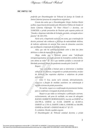 HC 190712 / SC
proferido por Desembargador do Tribunal de Justiça do Estado de
Santa Catarina (processo de competência originária).
Consta dos autos que o Desembargador Sérgio Antônio Rizelo
acolheu requerimento formulado pelo Ministério Público do Estado de
Santa Catarina (Operação "Et Pater Filium") e decretou, em
11/08/2020, a prisão preventiva do Paciente pela suposta prática de
"fraudes e dispensas indevidas de licitação, peculato, corrupção ativa e
passiva" (fl. 261-270).
Neste writ, o Impetrante sustenta, em suma, que a motivação do
decreto prisional não evidencia a presença da materialidade delitiva,
de indícios suficientes de autoria, bem como de elementos concretos
que justifiquem a imposição da medida extrema.
Aduz que não há contemporaneidade entre a data dos fatos
delitivos e a data da imposição da custódia.
Alega, ainda, que o Paciente possui uma "calcificação
intraparenquimatosa na região parietal do hemisfério cerebral direito,
com edema ao redor" (fl. 16) o que também justifica a concessão de
liberdade provisória diante da pandemia causada pelo Covid-19.
Requer:
"seja concedida a liminar para se determinar a imediata
soltura do Sr. Marcus, revogando-se a prisão preventiva, em face
da ausência dos requisitos objetivos e subjetivos da prisão
preventiva.
Caso V. Exa. assim na?o entenda, alternativamente,
requer-se a fixação de medidas cautelares em substituição à
medida extrema da prisão preventiva.
No mérito, requer-se a confirmação do provimento limitar,
para se confirmar a revogação da prisão preventiva.
Requer-se que todas as intimações e publicações ocorram,
exclusivamente, sob pena de nulidade, em nome do advogado
RAFAEL BARRETO BORNHAUSEN, inscrito na OAB/SP no
226.799-A, OAB/SC no 11.328, OAB/PR no 42.369-A,
OAB/DF no 1.701-A, OAB/PE 1.046-A, OAB/MG no 144.099,
OAB/RJ no 185.847 e OAB/GO 46.662-A" (fl. 17)
É o relatório. Decido o pedido urgente.
O Desembargador do Tribunal estadual decretou a prisão
2
Supremo Tribunal Federal
Documento assinado digitalmente conforme MP n° 2.200-2/2001 de 24/08/2001. O documento pode ser acessado pelo endereço
http://www.stf.jus.br/portal/autenticacao/autenticarDocumento.asp sob o código 93EB-7B14-E855-69A7 e senha 394A-4066-C30E-DE15
Impressopor:593.960.169-34HC190712
Em:04/09/2020-21:22:20
 