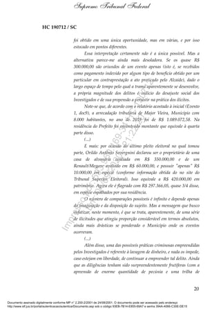 HC 190712 / SC
foi obtido em uma única oportunidade, mas em várias, e por isso
estocado em pontos diferentes.
Essa interpretação certamente não é a única possível. Mas a
alternativa parece-me ainda mais desoladora. Se os quase R$
300.000,00 são oriundos de um evento apenas (isto é, se recebidos
como pagamento indevido por algum tipo de benefício obtido por um
particular em contraprestação a ato praticado pelo Alcaide), dado o
largo espaço de tempo pelo qual a trama aparentemente se desenvolve,
a própria magnitude dos delitos é indício do desajuste social dos
Investigados e de sua propensão a persistir na prática dos ilícitos.
Note-se que, de acordo com o relatório acostado à inicial (Evento
1, doc9), a arrecadação tributária de Major Vieira, Município com
8.000 habitantes, no ano de 2019 foi de R$ 1.089.072,58. Na
residência do Prefeito foi encontrado montante que equivale à quarta
parte disso.
(...)
E mais: por ocasião do último pleito eleitoral no qual tomou
parte, Orildo Antônio Severgnini declarou ser o proprietário de uma
casa de alvenaria avaliada em R$ 350.000,00 e de um
Renault/Megane avaliado em R$ 60.000,00, e possuir "apenas" R$
10.000,00 em espécie (conforme informação obtida do no site do
Tribunal Superior Eleitoral). Isso equivale a R$ 420.000,00 em
patrimônio. Agora ele é flagrado com R$ 297.366,05, quase 3/4 disso,
em espécie espalhados por sua residência.
O número de comparações possíveis é infinito e depende apenas
da imaginação e da disposição do sujeito. Mas a mensagem que busco
enfatizar, neste momento, é que se trata, aparentemente, de uma série
de ilicitudes que atingiu proporção considerável em termos absolutos,
ainda mais drásticas se ponderado o Município onde os eventos
ocorreram.
(...)
Além disso, uma das possíveis práticas criminosas empreendidas
pelos Investigados é referente à lavagem de dinheiro, e nada os impede,
caso estejam em liberdade, de continuar a empreender tal delito. Ainda
que as diligências tenham sido surpreendentemente frutíferas (com a
apreensão de enorme quantidade de pecúnia e uma trilha de
20
Supremo Tribunal Federal
Documento assinado digitalmente conforme MP n° 2.200-2/2001 de 24/08/2001. O documento pode ser acessado pelo endereço
http://www.stf.jus.br/portal/autenticacao/autenticarDocumento.asp sob o código 93EB-7B14-E855-69A7 e senha 394A-4066-C30E-DE15
Impressopor:593.960.169-34HC190712
Em:04/09/2020-21:22:20
 