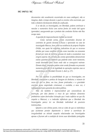 HC 190712 / SC
documentos não usualmente encontrada em casos análogos), não se
imagina, dado o tempo durante o qual os eventos vêm ocorrendo, que
todo o dinheiro ilicitamente obtido foi confiscado.
E se não foi, os Investigados, em liberdade, podem continuar a
mesclar o numerário ilícito com outras fontes de renda (até agora
ignoradas), assegurando que o produto das condutas ilícitas não lhes
escape mais.
A questão foi impecavelmente tratada na inicial:
Como narrado acima, foram encontrados dezenas de
contratos de gaveta durante a busca e apreensão na casa do
investigado Marcus, bem como na residência do próprio Prefeito
Orildo, nos quais há evidentes indicativos de que os recursos
obtidos por essas condutas ilícitas eram inseridos na economia
formal por meio de terceiras pessoas de modo a escamotear essa
origem espúria. Os extratos das contas apreendidos demonstram
vastas quantias em dinheiro que poderão estar, neste momento,
sendo desviadas para locais onde não se conseguirá rastrear.
Demais disso, contratos podem estar sendo firmados no presente
momento para dar ar de legalidade às operações espúrias caso se
mantenham em liberdade (Evento 1, doc2, p. 27).
Por tais motivos (a possibilidade de que os Investigados, em
liberdade, continuem a prática de lavagem de dinheiro; o número de
vezes em que os fatos, em tese, foram praticados; e a gravidade
concreta dessa empreitada criminosa), a custódia, a meu ver, é
indispensável para garantia da ordem pública.
Mas ela também é imprescindível por conveniência da
instrução, por dois fatores: o risco de que valiosos elementos
probatórios sejam destruídos (situação que é mais enfática no que diz
respeito a Marcus), e a indevida influência que a liberdade dos
Investigados parece ter na liberdade individual de possíveis
testemunhas.
Quanto a este último ponto, tem-se o fato de que os indivíduos
que aceitaram prestar depoimento e narrar a ocorrência de
irregularidade ou atitude suspeita relacionadas aos Investigados
apenas o fizeram sob a condição de terem suas identidades protegidas
21
Supremo Tribunal Federal
Documento assinado digitalmente conforme MP n° 2.200-2/2001 de 24/08/2001. O documento pode ser acessado pelo endereço
http://www.stf.jus.br/portal/autenticacao/autenticarDocumento.asp sob o código 93EB-7B14-E855-69A7 e senha 394A-4066-C30E-DE15
Impressopor:593.960.169-34HC190712
Em:04/09/2020-21:22:20
 