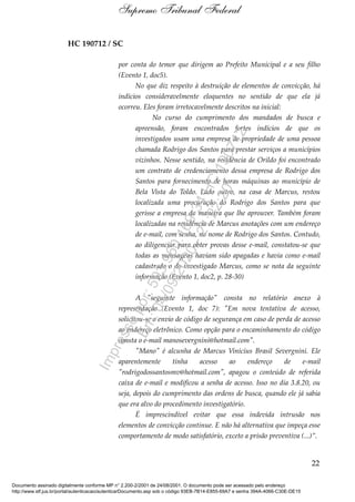 HC 190712 / SC
por conta do temor que dirigem ao Prefeito Municipal e a seu filho
(Evento 1, doc5).
No que diz respeito à destruição de elementos de convicção, há
indícios consideravelmente eloquentes no sentido de que ela já
ocorreu. Eles foram irretocavelmente descritos na inicial:
No curso do cumprimento dos mandados de busca e
apreensão, foram encontrados fortes indícios de que os
investigados usam uma empresa de propriedade de uma pessoa
chamada Rodrigo dos Santos para prestar serviços a municípios
vizinhos. Nesse sentido, na residência de Orildo foi encontrado
um contrato de credenciamento dessa empresa de Rodrigo dos
Santos para fornecimento de horas máquinas ao município de
Bela Vista do Toldo. Lado outro, na casa de Marcus, restou
localizada uma procuração do Rodrigo dos Santos para que
gerisse a empresa da maneira que lhe aprouver. Também foram
localizadas na residência de Marcus anotações com um endereço
de e-mail, com senha, no nome de Rodrigo dos Santos. Contudo,
ao diligenciar para obter provas desse e-mail, constatou-se que
todas as mensagens haviam sido apagadas e havia como e-mail
cadastrado o do investigado Marcus, como se nota da seguinte
informação (Evento 1, doc2, p. 28-30)
A "seguinte informação" consta no relatório anexo à
representação (Evento 1, doc 7): "Em nova tentativa de acesso,
solicitou-se o envio de código de segurança em caso de perda de acesso
ao endereço eletrônico. Como opção para o encaminhamento do código
consta o e-mail manosevergnini@hotmail.com".
"Mano" é alcunha de Marcus Vinícius Brasil Severgnini. Ele
aparentemente tinha acesso ao endereço de e-mail
"rodrigodossantosmv@hotmail.com", apagou o conteúdo de referida
caixa de e-mail e modificou a senha de acesso. Isso no dia 3.8.20, ou
seja, depois do cumprimento das ordens de busca, quando ele já sabia
que era alvo do procedimento investigatório.
É imprescindível evitar que essa indevida intrusão nos
elementos de convicção continue. E não há alternativa que impeça esse
comportamento de modo satisfatório, exceto a prisão preventiva (...)”.
22
Supremo Tribunal Federal
Documento assinado digitalmente conforme MP n° 2.200-2/2001 de 24/08/2001. O documento pode ser acessado pelo endereço
http://www.stf.jus.br/portal/autenticacao/autenticarDocumento.asp sob o código 93EB-7B14-E855-69A7 e senha 394A-4066-C30E-DE15
Impressopor:593.960.169-34HC190712
Em:04/09/2020-21:22:20
 