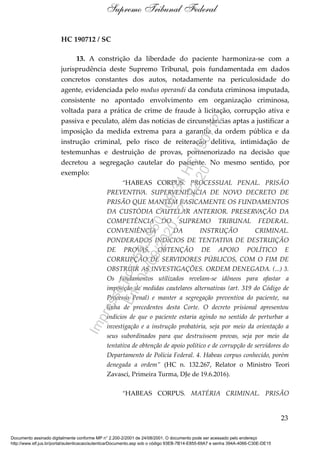 HC 190712 / SC
13. A constrição da liberdade do paciente harmoniza-se com a
jurisprudência deste Supremo Tribunal, pois fundamentada em dados
concretos constantes dos autos, notadamente na periculosidade do
agente, evidenciada pelo modus operandi da conduta criminosa imputada,
consistente no apontado envolvimento em organização criminosa,
voltada para a prática de crime de fraude à licitação, corrupção ativa e
passiva e peculato, além das notícias de circunstâncias aptas a justificar a
imposição da medida extrema para a garantia da ordem pública e da
instrução criminal, pelo risco de reiteração delitiva, intimidação de
testemunhas e destruição de provas, pormenorizado na decisão que
decretou a segregação cautelar do paciente. No mesmo sentido, por
exemplo:
“HABEAS CORPUS. PROCESSUAL PENAL. PRISÃO
PREVENTIVA. SUPERVENIÊNCIA DE NOVO DECRETO DE
PRISÃO QUE MANTÉM BASICAMENTE OS FUNDAMENTOS
DA CUSTÓDIA CAUTELAR ANTERIOR. PRESERVAÇÃO DA
COMPETÊNCIA DO SUPREMO TRIBUNAL FEDERAL.
CONVENIÊNCIA DA INSTRUÇÃO CRIMINAL.
PONDERADOS INDÍCIOS DE TENTATIVA DE DESTRUIÇÃO
DE PROVAS, OBTENÇÃO DE APOIO POLÍTICO E
CORRUPÇÃO DE SERVIDORES PÚBLICOS, COM O FIM DE
OBSTRUIR AS INVESTIGAÇÕES. ORDEM DENEGADA. (...) 3.
Os fundamentos utilizados revelam-se idôneos para afastar a
imposição de medidas cautelares alternativas (art. 319 do Código de
Processo Penal) e manter a segregação preventiva do paciente, na
linha de precedentes desta Corte. O decreto prisional apresentou
indícios de que o paciente estaria agindo no sentido de perturbar a
investigação e a instrução probatória, seja por meio da orientação a
seus subordinados para que destruíssem provas, seja por meio da
tentativa de obtenção de apoio político e de corrupção de servidores do
Departamento de Polícia Federal. 4. Habeas corpus conhecido, porém
denegada a ordem” (HC n. 132.267, Relator o Ministro Teori
Zavasci, Primeira Turma, DJe de 19.6.2016).
“HABEAS CORPUS. MATÉRIA CRIMINAL. PRISÃO
23
Supremo Tribunal Federal
Documento assinado digitalmente conforme MP n° 2.200-2/2001 de 24/08/2001. O documento pode ser acessado pelo endereço
http://www.stf.jus.br/portal/autenticacao/autenticarDocumento.asp sob o código 93EB-7B14-E855-69A7 e senha 394A-4066-C30E-DE15
Impressopor:593.960.169-34HC190712
Em:04/09/2020-21:22:20
 