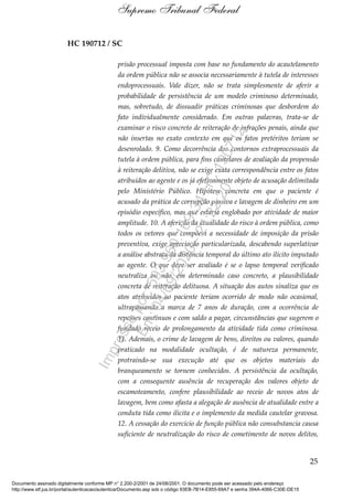 HC 190712 / SC
prisão processual imposta com base no fundamento do acautelamento
da ordem pública não se associa necessariamente à tutela de interesses
endoprocessuais. Vale dizer, não se trata simplesmente de aferir a
probabilidade de persistência de um modelo criminoso determinado,
mas, sobretudo, de dissuadir práticas criminosas que desbordem do
fato individualmente considerado. Em outras palavras, trata-se de
examinar o risco concreto de reiteração de infrações penais, ainda que
não insertas no exato contexto em que os fatos pretéritos teriam se
desenrolado. 9. Como decorrência dos contornos extraprocessuais da
tutela à ordem pública, para fins cautelares de avaliação da propensão
à reiteração delitiva, não se exige exata correspondência entre os fatos
atribuídos ao agente e os já efetivamente objeto de acusação delimitada
pelo Ministério Público. Hipótese concreta em que o paciente é
acusado da prática de corrupção passiva e lavagem de dinheiro em um
episódio específico, mas que estaria englobado por atividade de maior
amplitude. 10. A aferição da atualidade do risco à ordem pública, como
todos os vetores que compõem a necessidade de imposição da prisão
preventiva, exige apreciação particularizada, descabendo superlativar
a análise abstrata da distância temporal do último ato ilícito imputado
ao agente. O que deve ser avaliado é se o lapso temporal verificado
neutraliza ou não, em determinado caso concreto, a plausibilidade
concreta de reiteração delituosa. A situação dos autos sinaliza que os
atos atribuídos ao paciente teriam ocorrido de modo não ocasional,
ultrapassando a marca de 7 anos de duração, com a ocorrência de
repasses contínuos e com saldo a pagar, circunstâncias que sugerem o
fundado receio de prolongamento da atividade tida como criminosa.
11. Ademais, o crime de lavagem de bens, direitos ou valores, quando
praticado na modalidade ocultação, é de natureza permanente,
protraindo-se sua execução até que os objetos materiais do
branqueamento se tornem conhecidos. A persistência da ocultação,
com a consequente ausência de recuperação dos valores objeto de
escamoteamento, confere plausibilidade ao receio de novos atos de
lavagem, bem como afasta a alegação de ausência de atualidade entre a
conduta tida como ilícita e o implemento da medida cautelar gravosa.
12. A cessação do exercício de função pública não consubstancia causa
suficiente de neutralização do risco de cometimento de novos delitos,
25
Supremo Tribunal Federal
Documento assinado digitalmente conforme MP n° 2.200-2/2001 de 24/08/2001. O documento pode ser acessado pelo endereço
http://www.stf.jus.br/portal/autenticacao/autenticarDocumento.asp sob o código 93EB-7B14-E855-69A7 e senha 394A-4066-C30E-DE15
Impressopor:593.960.169-34HC190712
Em:04/09/2020-21:22:20
 