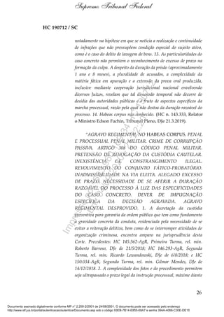 HC 190712 / SC
notadamente na hipótese em que se noticia a realização e continuidade
de infrações que não pressupõem condição especial do sujeito ativo,
como é o caso do delito de lavagem de bens. 13. As particularidades do
caso concreto não permitem o reconhecimento de excesso de prazo na
formação da culpa. A despeito da duração da prisão (aproximadamente
1 ano e 8 meses), a pluralidade de acusados, a complexidade da
matéria fática em apuração e a extensão da prova oral produzida,
inclusive mediante cooperação jurisdicional nacional envolvendo
diversos Juízos, revelam que tal dimensão temporal não decorre de
desídia das autoridades públicas e é fruto de aspectos específicos da
marcha processual, razão pela qual não destoa da duração razoável do
processo. 14. Habeas corpus não conhecido. (HC n. 143.333, Relator
o Ministro Edson Fachin, Tribunal Pleno, DJe 21.3.2019).
“AGRAVO REGIMENTAL NO HABEAS CORPUS. PENAL
E PROCESSUAL PENAL MILITAR. CRIME DE CORRUPÇÃO
PASSIVA. ARTIGO 308 DO CÓDIGO PENAL MILITAR.
PRETENSÃO DE REVOGAÇÃO DA CUSTÓDIA CAUTELAR.
INEXISTÊNCIA DE CONSTRANGIMENTO ILEGAL.
REVOLVIMENTO DO CONJUNTO FÁTICO-PROBATÓRIO.
INADMISSIBILIDADE NA VIA ELEITA. ALEGADO EXCESSO
DE PRAZO. NECESSIDADE DE SE AFERIR A DURAÇÃO
RAZOÁVEL DO PROCESSO À LUZ DAS ESPECIFICIDADES
DO CASO CONCRETO. DEVER DE IMPUGNAÇÃO
ESPECÍFICA DA DECISÃO AGRAVADA. AGRAVO
REGIMENTAL DESPROVIDO. 1. A decretação da custódia
preventiva para garantia da ordem pública que tem como fundamento
a gravidade concreta da conduta, evidenciada pela necessidade de se
evitar a reiteração delitiva, bem como de se interromper atividades de
organização criminosa, encontra amparo na jurisprudência desta
Corte. Precedentes: HC 145.562-AgR, Primeira Turma, rel. min.
Roberto Barroso, DJe de 21/5/2018; HC 146.293-AgR, Segunda
Turma, rel. min. Ricardo Lewandowski, DJe de 6/8/2018; e HC
150.034-AgR, Segunda Turma, rel. min. Gilmar Mendes, DJe de
14/12/2018. 2. A complexidade dos fatos e do procedimento permitem
seja ultrapassado o prazo legal da instrução processual, máxime diante
26
Supremo Tribunal Federal
Documento assinado digitalmente conforme MP n° 2.200-2/2001 de 24/08/2001. O documento pode ser acessado pelo endereço
http://www.stf.jus.br/portal/autenticacao/autenticarDocumento.asp sob o código 93EB-7B14-E855-69A7 e senha 394A-4066-C30E-DE15
Impressopor:593.960.169-34HC190712
Em:04/09/2020-21:22:20
 
