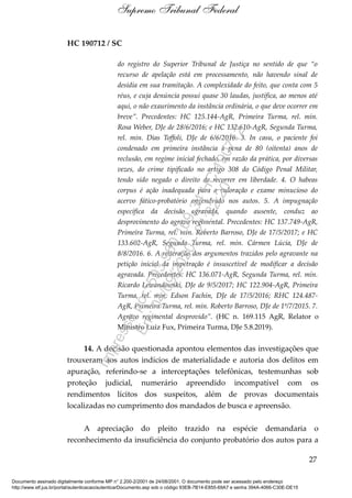 HC 190712 / SC
do registro do Superior Tribunal de Justiça no sentido de que “o
recurso de apelação está em processamento, não havendo sinal de
desídia em sua tramitação. A complexidade do feito, que conta com 5
réus, e cuja denúncia possui quase 30 laudas, justifica, ao menos até
aqui, o não exaurimento da instância ordinária, o que deve ocorrer em
breve”. Precedentes: HC 125.144-AgR, Primeira Turma, rel. min.
Rosa Weber, DJe de 28/6/2016; e HC 132.610-AgR, Segunda Turma,
rel. min. Dias Toffoli, DJe de 6/6/2016. 3. In casu, o paciente foi
condenado em primeira instância à pena de 80 (oitenta) anos de
reclusão, em regime inicial fechado, em razão da prática, por diversas
vezes, do crime tipificado no artigo 308 do Código Penal Militar,
tendo sido negado o direito de recorrer em liberdade. 4. O habeas
corpus é ação inadequada para a valoração e exame minucioso do
acervo fático-probatório engendrado nos autos. 5. A impugnação
específica da decisão agravada, quando ausente, conduz ao
desprovimento do agravo regimental. Precedentes: HC 137.749-AgR,
Primeira Turma, rel. min. Roberto Barroso, DJe de 17/5/2017; e HC
133.602-AgR, Segunda Turma, rel. min. Cármen Lúcia, DJe de
8/8/2016. 6. A reiteração dos argumentos trazidos pelo agravante na
petição inicial da impetração é insuscetível de modificar a decisão
agravada. Precedentes: HC 136.071-AgR, Segunda Turma, rel. min.
Ricardo Lewandowski, DJe de 9/5/2017; HC 122.904-AgR, Primeira
Turma, rel. min. Edson Fachin, DJe de 17/5/2016; RHC 124.487-
AgR, Primeira Turma, rel. min. Roberto Barroso, DJe de 1º/7/2015. 7.
Agravo regimental desprovido”. (HC n. 169.115 AgR, Relator o
Ministro Luiz Fux, Primeira Turma, DJe 5.8.2019).
14. A decisão questionada apontou elementos das investigações que
trouxeram aos autos indícios de materialidade e autoria dos delitos em
apuração, referindo-se a interceptações telefônicas, testemunhas sob
proteção judicial, numerário apreendido incompatível com os
rendimentos lícitos dos suspeitos, além de provas documentais
localizadas no cumprimento dos mandados de busca e apreensão.
A apreciação do pleito trazido na espécie demandaria o
reconhecimento da insuficiência do conjunto probatório dos autos para a
27
Supremo Tribunal Federal
Documento assinado digitalmente conforme MP n° 2.200-2/2001 de 24/08/2001. O documento pode ser acessado pelo endereço
http://www.stf.jus.br/portal/autenticacao/autenticarDocumento.asp sob o código 93EB-7B14-E855-69A7 e senha 394A-4066-C30E-DE15
Impressopor:593.960.169-34HC190712
Em:04/09/2020-21:22:20
 