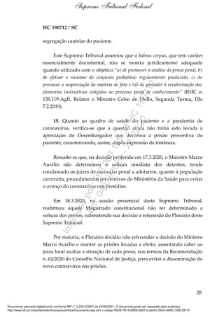 HC 190712 / SC
segregação cautelar do paciente.
Este Supremo Tribunal assentou que o habeas corpus, que tem caráter
essencialmente documental, não se mostra juridicamente adequado
quando utilizado com o objetivo “a) de promover a análise da prova penal, b)
de efetuar o reexame do conjunto probatório regularmente produzido, c) de
provocar a reapreciação da matéria de fato e (d) de proceder à revalorização dos
elementos instrutórios coligidos no processo penal de conhecimento” (RHC n.
138.119-AgR, Relator o Ministro Celso de Mello, Segunda Turma, DJe
7.2.2019).
15. Quanto ao quadro de saúde do paciente e a pandemia de
coronavírus, verifica-se que a questão ainda não tinha sido levada à
apreciação do Desembargador que decretou a prisão preventiva do
paciente, caracterizando, assim, dupla supressão de instância.
Ressalte-se que, na decisão proferida em 17.3.2020, o Ministro Marco
Aurélio não determinou a soltura imediata dos detentos, tendo
conclamado os juízes de execução penal a adotarem, quanto à população
carcerária, procedimentos preventivos do Ministério da Saúde para evitar
o avanço do coronavírus nos presídios.
Em 18.3.2020, na sessão presencial deste Supremo Tribunal,
reafirmou aquele Magistrado constitucional não ter determinado a
soltura dos presos, submetendo sua decisão a referendo do Plenário deste
Supremo Tribunal.
Por maioria, o Plenário decidiu não referendar a decisão do Ministro
Marco Aurélio e manter as prisões levadas a efeito, assentando caber ao
juízo local avaliar a situação de cada preso, nos termos da Recomendação
n. 62/2020 do Conselho Nacional de Justiça, para evitar a disseminação do
novo coronavírus nas prisões.
28
Supremo Tribunal Federal
Documento assinado digitalmente conforme MP n° 2.200-2/2001 de 24/08/2001. O documento pode ser acessado pelo endereço
http://www.stf.jus.br/portal/autenticacao/autenticarDocumento.asp sob o código 93EB-7B14-E855-69A7 e senha 394A-4066-C30E-DE15
Impressopor:593.960.169-34HC190712
Em:04/09/2020-21:22:20
 