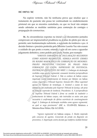 HC 190712 / SC
Na espécie vertente, não há nenhuma prova que sinalize que o
tratamento do paciente não possa ter continuidade no estabelecimento
prisional em que se encontra custodiado, ou que no local não estejam
sendo adotadas as medidas sanitárias para contenção do contágio e
propagação do coronavírus.
16. As circunstâncias expostas na inicial e os documentos juntados
comprovam ser imprescindível prudência na análise do pleito por não se
permitir, sem fundamentação suficiente, a supressão da instância a quo. A
decisão liminar e precária proferida pela Ministra Laurita Vaz não exaure
o cuidado do que posto a exame, estando a ação ali em curso a aguardar
julgamento definitivo, como pedido pela parte. Assim, por exemplo:
“EMENTA EMBARGOS DE DECLARAÇÃO RECEBIDOS
COMO AGRAVO REGIMENTAL. SÚMULA 691/STF. CRIMES
DE ROUBO MAJORADO E DE CORRUPÇÃO DE MENORES.
PRISÃO PREVENTIVA. EXCESSO DE PRAZO PARA
FORMAÇÃO DA CULPA. SUPRESSÃO DE INSTÂNCIA.
INSTRUÇÃO DEFICIENTE DO WRIT. 1. Embargos de declaração
recebidos como agravo regimental, consoante iterativa jurisprudência
do Supremo Tribunal Federal. 2. Não se conhece de habeas corpus
impetrado contra indeferimento de liminar por Relator em habeas
corpus requerido a Tribunal Superior. Súmula 691. Óbice superável
apenas em hipótese de teratologia. 3. Inviável o exame de teses
defensivas não analisadas pelo Superior Tribunal de Justiça, sob pena
de indevida supressão de instância. Precedentes. 4. A jurisprudência
do Supremo Tribunal Federal é firme no sentido de inadmitir o
conhecimento de habeas corpus, não instruídos os autos com peça
necessária à confirmação da efetiva ocorrência do constrangimento
ilegal. 5. Embargos de declaração recebidos como agravo regimental,
ao qual se nega provimento” (HC n. 151.059-ED, Relatora a
Ministra Rosa Weber, DJe 16.5.2018).
“Agravo regimental em habeas corpus. 2. Roubo majorado
pelo concurso de agentes. Conversão da prisão em flagrante em
preventiva. 3. Impetração contra decisão que indeferiu medida liminar
29
Supremo Tribunal Federal
Documento assinado digitalmente conforme MP n° 2.200-2/2001 de 24/08/2001. O documento pode ser acessado pelo endereço
http://www.stf.jus.br/portal/autenticacao/autenticarDocumento.asp sob o código 93EB-7B14-E855-69A7 e senha 394A-4066-C30E-DE15
Impressopor:593.960.169-34HC190712
Em:04/09/2020-21:22:20
 