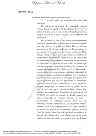 HC 190712 / SC
preventiva com base na seguinte fundamentação:
"2. O mesmo ocorre com a representação pela prisão
preventiva.
Os indícios de participação dos Investigados Marcus
Vinícius Brasil Severgnini e Orildo Antônio Severgnini na
prática de delitos (como crimes contra a administração pública,
lavagem de dinheiro e delitos previstos na Lei 8.666/90) são
satisfatórios.
Eles decorrem do fato de um número consideravelmente
reduzido de pessoas jurídicas sagrarem-se vencedoras de grande
parte dos certames efetivados em Major Vieira (e de que,
aparentemente, há estreita relação entre os Representados e os
responsáveis por tais empresas); dos cheques, emitidos por Décio
Pacheco e Décio Pacheco Júnior apreendidos na residência de
Orildo (títulos de crédito que somam mais de R$ 100.000,00);
dos comprovantes de transferência relacionados a conta bancária
de titularidade da sogra do Alcaide, Laide Kaczmarek (que
indicam que grandes quantias de dinheiro eram repassadas da
conta de tal mulher para Décio Pacheco e Décio Pacheco Júnior,
ou depositados na mesma conta por indivíduos relacionados às
empresas de Décio; montantes incompatíveis com as condições
pessoais de Laide e concernentes a trans ações que não poderiam
ter sido efetivadas por ela); dos depoimentos de testemunhas
(uma delas disse ter ouvido, de Orildo e de Marcus, em ocasiões
distintas, manifestações no sentido de que era preciso 'dar um
jeito' de fazer com que a empresa de Décio Pacheco fosse
vencedora de procedimentos licitatórios); da apreensão de R$
297.366,05 em espécie na moradia do Alcaide, quantia que
estava armazenada em "diversos cômodos do imóvel e
acondicionados em embalagens diversas, dentre elas, um
embrulho de presente e uma bolsa da Caixa Econômica Federal"
(Evento 1, doc1, p.14); da apreensão de R$ 24.550,50 em espécie
na moradia de Marcus; da documentação referente à Maria
Evani dos Santos Comerciante ME, confiscada na residência de
Marcus, indicando que ele é o real administrador de tal pessoa
jurídica, que teria sido criada em nome de terceiro para disfarçar
3
Supremo Tribunal Federal
Documento assinado digitalmente conforme MP n° 2.200-2/2001 de 24/08/2001. O documento pode ser acessado pelo endereço
http://www.stf.jus.br/portal/autenticacao/autenticarDocumento.asp sob o código 93EB-7B14-E855-69A7 e senha 394A-4066-C30E-DE15
Impressopor:593.960.169-34HC190712
Em:04/09/2020-21:22:20
 