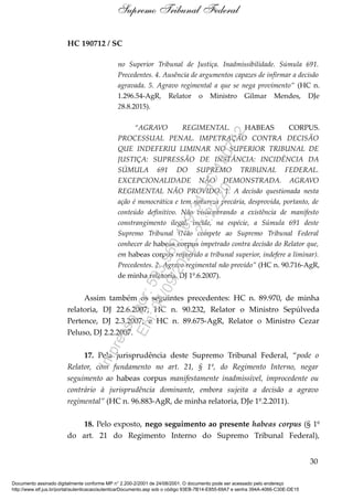 HC 190712 / SC
no Superior Tribunal de Justiça. Inadmissibilidade. Súmula 691.
Precedentes. 4. Ausência de argumentos capazes de infirmar a decisão
agravada. 5. Agravo regimental a que se nega provimento” (HC n.
1.296.54-AgR, Relator o Ministro Gilmar Mendes, DJe
28.8.2015).
“AGRAVO REGIMENTAL. HABEAS CORPUS.
PROCESSUAL PENAL. IMPETRAÇÃO CONTRA DECISÃO
QUE INDEFERIU LIMINAR NO SUPERIOR TRIBUNAL DE
JUSTIÇA: SUPRESSÃO DE INSTÂNCIA: INCIDÊNCIA DA
SÚMULA 691 DO SUPREMO TRIBUNAL FEDERAL.
EXCEPCIONALIDADE NÃO DEMONSTRADA. AGRAVO
REGIMENTAL NÃO PROVIDO. 1. A decisão questionada nesta
ação é monocrática e tem natureza precária, desprovida, portanto, de
conteúdo definitivo. Não vislumbrando a existência de manifesto
constrangimento ilegal, incide, na espécie, a Súmula 691 deste
Supremo Tribunal (Não compete ao Supremo Tribunal Federal
conhecer de habeas corpus impetrado contra decisão do Relator que,
em habeas corpus requerido a tribunal superior, indefere a liminar).
Precedentes. 2. Agravo regimental não provido” (HC n. 90.716-AgR,
de minha relatoria, DJ 1º.6.2007).
Assim também os seguintes precedentes: HC n. 89.970, de minha
relatoria, DJ 22.6.2007; HC n. 90.232, Relator o Ministro Sepúlveda
Pertence, DJ 2.3.2007; e HC n. 89.675-AgR, Relator o Ministro Cezar
Peluso, DJ 2.2.2007.
17. Pela jurisprudência deste Supremo Tribunal Federal, “pode o
Relator, com fundamento no art. 21, § 1º, do Regimento Interno, negar
seguimento ao habeas corpus manifestamente inadmissível, improcedente ou
contrário à jurisprudência dominante, embora sujeita a decisão a agravo
regimental” (HC n. 96.883-AgR, de minha relatoria, DJe 1º.2.2011).
18. Pelo exposto, nego seguimento ao presente habeas corpus (§ 1º
do art. 21 do Regimento Interno do Supremo Tribunal Federal),
30
Supremo Tribunal Federal
Documento assinado digitalmente conforme MP n° 2.200-2/2001 de 24/08/2001. O documento pode ser acessado pelo endereço
http://www.stf.jus.br/portal/autenticacao/autenticarDocumento.asp sob o código 93EB-7B14-E855-69A7 e senha 394A-4066-C30E-DE15
Impressopor:593.960.169-34HC190712
Em:04/09/2020-21:22:20
 