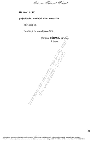 HC 190712 / SC
prejudicada a medida liminar requerida.
Publique-se.
Brasília, 4 de setembro de 2020.
Ministra CÁRMEN LÚCIA
Relatora
31
Supremo Tribunal Federal
Documento assinado digitalmente conforme MP n° 2.200-2/2001 de 24/08/2001. O documento pode ser acessado pelo endereço
http://www.stf.jus.br/portal/autenticacao/autenticarDocumento.asp sob o código 93EB-7B14-E855-69A7 e senha 394A-4066-C30E-DE15
Impressopor:593.960.169-34HC190712
Em:04/09/2020-21:22:20
 