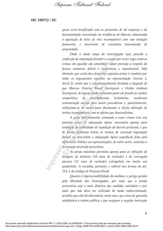 HC 190712 / SC
quem seria beneficiado com os proventos de tal empresa; e da
documentação encontrada na residência de Marcus relacionada
a aquisição de bens de raiz incompatível com sua situação
financeira, e decorrente de convoluta transmissão de
propriedade.
Dada a atual etapa da investigação (que precede a
confecção de imputação formal) e o modo por vezes vago como os
crimes em questão são cometidos, maior precisão a respeito do
fumus commissi delicti é inoportuna e impraticável. Não
obstante, por conta dos elementos expostos acima (e também por
todos os argumentos expostos na representação: Evento 1,
docs1-2), tenho que é consideravelmente fundada a alegação de
que Marcus Vinícius Brasil Severgnini e Orildo Antônio
Severgnini, de algum modo, tomaram parte em fraude ao caráter
competitivo de procedimentos licitatórios, receberam
remuneração escusa para assim procederem e, possivelmente,
utilizaram-se de meios para dissimular a ilícita obtenção de
verbas incompatíveis com os ofícios que desenvolviam.
A pena abstratamente cominada a esses crimes (em um
precário juízo de adequação típica, necessário apenas para
avaliação da viabilidade de expedição do decreto prisional, e que
de forma nenhuma limita os termos de eventual imputação
formal ou descredita a adequação típica superficial feita pelo
Ministério Público na representação), de outro norte, autoriza a
decretação da prisão preventiva.
As penas máximas previstas apenas para as infrações de
lavagem de dinheiro (10 anos de reclusão) e de corrupção
passiva (12 anos de reclusão) extrapolam em muito um
quadriênio. A custódia, portanto, é cabível nos termos do art.
313, I, do Código de Processo Penal.
Quanto à imprescindibilidade da medida e o perigo gerado
pela liberdade dos Investigados, por mais que a prisão
preventiva seja a mais drástica das medidas cautelares e por
mais que não deva ser utilizada de modo indiscriminado,
acredito que não há alternativa, neste caso, que sirva de garantia
satisfatória à ordem pública e que assegure a regular instrução
4
Supremo Tribunal Federal
Documento assinado digitalmente conforme MP n° 2.200-2/2001 de 24/08/2001. O documento pode ser acessado pelo endereço
http://www.stf.jus.br/portal/autenticacao/autenticarDocumento.asp sob o código 93EB-7B14-E855-69A7 e senha 394A-4066-C30E-DE15
Impressopor:593.960.169-34HC190712
Em:04/09/2020-21:22:20
 