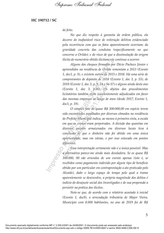 HC 190712 / SC
do feito.
No que diz respeito à garantia da ordem pública, ela
decorre do inafastável risco de reiteração delitiva evidenciado
pela recorrência com que os fatos aparentemente ocorriam; da
gravidade concreta das condutas (especificamente no que
concerne a Orildo); e do risco de que a dissimulação da origem
ilícita do numerário obtido ilicitamente continue a ocorrer.
Alguns dos cheques firmados por Décio Pacheco Júnior e
apreendidos na residência de Orildo remontam a 2013 (Evento
1, doc1, p. 9), e existem outros de 2015 e 2018. Há uma série de
comprovantes de depósito de 2018 (Evento 1, doc 3, p. 53), de
2019 (Evento 1, doc 3, p. 9, 24 e 56-57) e alguns ainda deste ano
(Evento 1, doc 3, p.30). Os objetos dos procedimentos
licitatórios também eram insistentemente adjudicados em favor
das mesmas empresas ao longo de anos (desde 2017; Evento 1,
doc1, p. 19).
O simples fato de quase R$ 300.000,00 em espécie terem
sido encontrados espalhados por diversos cômodos na residência
do Prefeito Municipal indica, ao menos à primeira vista, a escala
em que os crimes eram perpetrados. A divisão das quantias em
diversos pacotes armazenados em diversos locais leva à
conclusão de que o dinheiro não foi obtido em uma única
oportunidade, mas em várias, e por isso estocado em pontos
diferentes.
Essa interpretação certamente não é a única possível. Mas
a alternativa parece-me ainda mais desoladora. Se os quase R$
300.000, 00 são oriundos de um evento apenas (isto é, se
recebidos como pagamento indevido por algum tipo de benefício
obtido por um particular em contraprestação a ato praticado pelo
Alcaide), dado o largo espaço de tempo pelo qual a trama
aparentemente se desenvolve, a própria magnitude dos delitos é
indício do desajuste social dos Investigados e de sua propensão a
persistir na prática dos ilícitos.
Note-se que, de acordo com o relatório acostado à inicial
(Evento 1, doc9), a arrecadação tributária de Major Vieira,
Município com 8.000 habitantes, no ano de 2019 foi de R$
5
Supremo Tribunal Federal
Documento assinado digitalmente conforme MP n° 2.200-2/2001 de 24/08/2001. O documento pode ser acessado pelo endereço
http://www.stf.jus.br/portal/autenticacao/autenticarDocumento.asp sob o código 93EB-7B14-E855-69A7 e senha 394A-4066-C30E-DE15
Impressopor:593.960.169-34HC190712
Em:04/09/2020-21:22:20
 