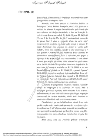 HC 190712 / SC
1.089.072,58. Na residência do Prefeito foi encontrado montante
que equivale à quarta parte disso.
Ademais, como bem apontou o Ministério Público, o
Investigado Orildo Antônio Severgnini, em 13.4.20, postulou a
redução do número de vagas disponibilizadas pelo Município
para crianças em abrigo conveniado, e isso na intenção de
reduzir uma despesa mensal de R$ 8.800,00 para R$ 4.400,00
(Evento 1, doc 2, p. 26-27 e doc 6). O movimento de contenção
de gastos (que é, dado o momento atual, até certo nível
compreensível) consistiu em cortar pela metade o número de
vagas disponíveis para crianças em abrigo (e "cortar pela
metade", neste caso, significa 'reduzir a uma única vaga'), e
isso quando o Prefeito, em sua residência, tinha dinheiro de
proveniência aparentemente ilícita o suficiente para pagar a
diferença de R$ 4.400,00 por todo o seu mandato (e com sobra)
E mais: por ocasião do último pleito eleitoral no qual tomou
parte, Orildo Antônio Severgnini declarou ser o proprietário de
uma casa de alvenaria avaliada em R$350.000,00 e de um
Renault/Megane avaliado em R$ 60.000,00, e possuir 'apenas'
R$10.000,00 em espécie (conforme informação obtida do no site
do Tribunal Superior Eleitoral). Isso equivale a R$ 420.000,00
em patrimônio. Agora ele é flagrado com R$ 297.366,05, quase
3/4 disso, em espécie espalhados por sua residência.
O número de comparações possíveis é infinito e depende
apenas da imaginação e da disposição do sujeito. Mas a
mensagem que busco enfatizar, neste momento, é que se trata,
aparentemente, de uma série de ilicitudes que atingiu proporção
considerável em termos absolutos, ainda mais drásticas se
ponderado o Município onde os eventos ocorreram.
É inadmissível que um indivíduo lance mão da democracia
que lhe confere poder e autoridade para encher os próprios cofres
de modo escuso (e até obsceno, dada a quantia apreendida), ou
para que instale uma oligarquia que beneficia poucos (seu filho,
os empresários com quem estabeleceu o conluio) em prejuízo dos
munícipes.
Além disso, uma das possíveis práticas criminosas
6
Supremo Tribunal Federal
Documento assinado digitalmente conforme MP n° 2.200-2/2001 de 24/08/2001. O documento pode ser acessado pelo endereço
http://www.stf.jus.br/portal/autenticacao/autenticarDocumento.asp sob o código 93EB-7B14-E855-69A7 e senha 394A-4066-C30E-DE15
Impressopor:593.960.169-34HC190712
Em:04/09/2020-21:22:20
 