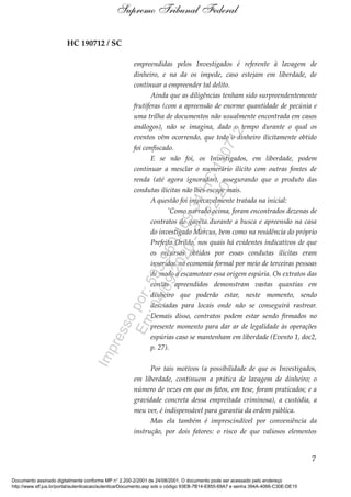 HC 190712 / SC
empreendidas pelos Investigados é referente à lavagem de
dinheiro, e na da os impede, caso estejam em liberdade, de
continuar a empreender tal delito.
Ainda que as diligências tenham sido surpreendentemente
frutíferas (com a apreensão de enorme quantidade de pecúnia e
uma trilha de documentos não usualmente encontrada em casos
análogos), não se imagina, dado o tempo durante o qual os
eventos vêm ocorrendo, que todo o dinheiro ilicitamente obtido
foi confiscado.
E se não foi, os Investigados, em liberdade, podem
continuar a mesclar o numerário ilícito com outras fontes de
renda (até agora ignoradas), assegurando que o produto das
condutas ilícitas não lhes escape mais.
A questão foi impecavelmente tratada na inicial:
'Como narrado acima, foram encontrados dezenas de
contratos de gaveta durante a busca e apreensão na casa
do investigado Marcus, bem como na residência do próprio
Prefeito Orildo, nos quais há evidentes indicativos de que
os recursos obtidos por essas condutas ilícitas eram
inseridos na economia formal por meio de terceiras pessoas
de modo a escamotear essa origem espúria. Os extratos das
contas apreendidos demonstram vastas quantias em
dinheiro que poderão estar, neste momento, sendo
desviadas para locais onde não se conseguirá rastrear.
Demais disso, contratos podem estar sendo firmados no
presente momento para dar ar de legalidade às operações
espúrias caso se mantenham em liberdade (Evento 1, doc2,
p. 27).
Por tais motivos (a possibilidade de que os Investigados,
em liberdade, continuem a prática de lavagem de dinheiro; o
número de vezes em que os fatos, em tese, foram praticados; e a
gravidade concreta dessa empreitada criminosa), a custódia, a
meu ver, é indispensável para garantia da ordem pública.
Mas ela também é imprescindível por conveniência da
instrução, por dois fatores: o risco de que valiosos elementos
7
Supremo Tribunal Federal
Documento assinado digitalmente conforme MP n° 2.200-2/2001 de 24/08/2001. O documento pode ser acessado pelo endereço
http://www.stf.jus.br/portal/autenticacao/autenticarDocumento.asp sob o código 93EB-7B14-E855-69A7 e senha 394A-4066-C30E-DE15
Impressopor:593.960.169-34HC190712
Em:04/09/2020-21:22:20
 