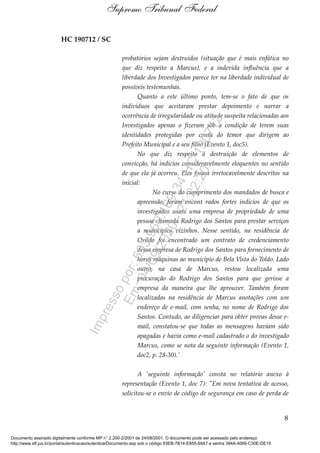 HC 190712 / SC
probatórios sejam destruídos (situação que é mais enfática no
que diz respeito a Marcus), e a indevida influência que a
liberdade dos Investigados parece ter na liberdade individual de
possíveis testemunhas.
Quanto a este último ponto, tem-se o fato de que os
indivíduos que aceitaram prestar depoimento e narrar a
ocorrência de irregularidade ou atitude suspeita relacionadas aos
Investigados apenas o fizeram sob a condição de terem suas
identidades protegidas por conta do temor que dirigem ao
Prefeito Municipal e a seu filho (Evento 1, doc5).
No que diz respeito à destruição de elementos de
convicção, há indícios consideravelmente eloquentes no sentido
de que ela já ocorreu. Eles foram irretocavelmente descritos na
inicial:
No curso do cumprimento dos mandados de busca e
apreensão, foram encont rados fortes indícios de que os
investigados usam uma empresa de propriedade de uma
pessoa chamada Rodrigo dos Santos para prestar serviços
a municípios vizinhos. Nesse sentido, na residência de
Orildo foi encontrado um contrato de credenciamento
dessa empresa de Rodrigo dos Santos para fornecimento de
horas máquinas ao município de Bela Vista do Toldo. Lado
outro, na casa de Marcus, restou localizada uma
procuração do Rodrigo dos Santos para que gerisse a
empresa da maneira que lhe aprouver. Também foram
localizadas na residência de Marcus anotações com um
endereço de e-mail, com senha, no nome de Rodrigo dos
Santos. Contudo, ao diligenciar para obter provas desse e-
mail, constatou-se que todas as mensagens haviam sido
apagadas e havia como e-mail cadastrado o do investigado
Marcus, como se nota da seguinte informação (Evento 1,
doc2, p. 28-30).'
A 'seguinte informação' consta no relatório anexo à
representação (Evento 1, doc 7): "Em nova tentativa de acesso,
solicitou-se o envio de código de segurança em caso de perda de
8
Supremo Tribunal Federal
Documento assinado digitalmente conforme MP n° 2.200-2/2001 de 24/08/2001. O documento pode ser acessado pelo endereço
http://www.stf.jus.br/portal/autenticacao/autenticarDocumento.asp sob o código 93EB-7B14-E855-69A7 e senha 394A-4066-C30E-DE15
Impressopor:593.960.169-34HC190712
Em:04/09/2020-21:22:20
 