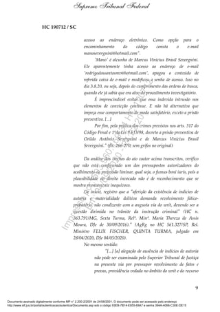 HC 190712 / SC
acesso ao endereço eletrônico. Como opção para o
encaminhamento do código consta o e-mail
manosevergnini@hotmail.com".
'Mano' é alcunha de Marcus Vinícius Brasil Severgnini.
Ele aparentemente tinha acesso ao endereço de e-mail
'rodrigodossantosmv@hotmail.com', apagou o conteúdo de
referida caixa de e-mail e modificou a senha de acesso. Isso no
dia 3.8.20, ou seja, depois do cumprimento das ordens de busca,
quando ele já sabia que era alvo do procedimento investigatório.
É imprescindível evitar que essa indevida intrusão nos
elementos de convicção continue. E não há alternativa que
impeça esse comportamento de modo satisfatório, exceto a prisão
preventiva. [...]
Por fim, pela prática dos crimes previstos nos arts. 317 do
Código Penal e 1ºda Lei 9.613/98, decreto a prisão preventiva de
Orildo Antônio Severgnini e de Marcus Vinícius Brasil
Severgnini." (fls. 266-270; sem grifos no original)
Da análise dos trechos do ato coator acima transcritos, verifico
que não está configurado um dos pressupostos autorizadores do
acolhimento da pretensão liminar, qual seja, o fumus boni iuris, pois a
plausibilidade do direito invocado não é de reconhecimento que se
mostra prontamente inequívoco.
De início, registro que a "aferição da existência de indícios de
autoria e materialidade delitiva demanda revolvimento fático-
probatório, não condizente com a angusta via do writ, devendo ser a
questão dirimida no trâmite da instrução criminal" (HC n.
363.791/MG, Sexta Turma, Relª. Minª. Maria Thereza de Assis
Moura, DJe de 30/09/2016)." (AgRg no HC 561.327/SP, Rel.
Ministro FELIX FISCHER, QUINTA TURMA, julgado em
28/04/2020, DJe 04/05/2020).
No mesmo sentido:
"[...] [a] alegação de ausência de indícios de autoria
não pode ser examinada pelo Superior Tribunal de Justiça
na presente via por pressupor revolvimento de fatos e
provas, providência vedada no âmbito do writ e do recurso
9
Supremo Tribunal Federal
Documento assinado digitalmente conforme MP n° 2.200-2/2001 de 24/08/2001. O documento pode ser acessado pelo endereço
http://www.stf.jus.br/portal/autenticacao/autenticarDocumento.asp sob o código 93EB-7B14-E855-69A7 e senha 394A-4066-C30E-DE15
Impressopor:593.960.169-34HC190712
Em:04/09/2020-21:22:20
 