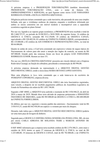 A próxima empresa é a PROSERVIÇOS TERCEIRIZAÇÕES (também denominada
PROSERVIÇOS TERCEIRIZAÇÃO LTDA., com o nome de fantasia J.K.
EMPREENDIMENTOS E SERVIÇOS), na qual figuram como sócios LUIZ FERNANDES
RODRIGUES JÚNIOR e JOCÉLIA CRISTINA KRZYANIAC.
Diligências policiais teriam constatado que a sede inexistiria, não passando de uma casa simples
fechada, sem que a vizinhança soubesse da empresa, enquanto a residência informada por
ambos os sócios consistiria em um imóvel modesto e incompatível com a capacidade
econômica sugerida no plano formal.
Por sua vez, ligando-a ao suposto grupo econômico, a PROSERVIÇOS teria recebido o total de
R$ 2.460.727,57, no período de 01/08/2019 a 30/01/2020, da seguinte forma: 16 créditos da
GRÁFICA A ÚNICA, somando R$ 512.150,00; 10 créditos da GRÁFICA CANAÃ,
equivalendo a R$ 320.482,50; 03 créditos da UNIPAUTA FORMULÁRIOS, correspondendo a
R$ 135.000,00; e 02 créditos da AJS COMÉRCIO E REPRESENTAÇÕES LTDA., no total de
R$ 66.000,00.
Quanto às saídas de caixa, o Coaf teria constatado um expressivo volume de saques típicos do
fracionamento de valores para não atrair a atenção dos órgãos de controle, na monta de R$
887.000,00. Grande parte das remessas foram em favor do próprio LUIZ FERNANDES
RODRIGUES JUNIOR. Remeto ao item 151.
Por sua vez, JOCÉLIA CRISTINA KRZYANIAC possuiria um vínculo laboral com a Empresa
Rodoviária Caxangá, na função de cobradora, percebendo a remuneração de R$ 996,00.
A próxima empresa destacada na representação é a ARQUIVO DIGITAL GESTÃO
DOCUMENTAL EIRELI, sendo a sócia única MARIA BETANIA LOPES SANTANA.
Mais uma diligência in loco, teria constatado que a sede tratar-se-ia do escritório da
WORKSPOT COWORKING, empresa diversa.
ARQUIVO DIGITAL GESTÃO DOCUMENTAL EIRELI não teria funcionários registrados,
nem veículo, a despeito de ter recebido pagamentos públicos da Assembleia Legislativa do
Estado de Pernambuco da ordem de R$ 1.693.748,00.
Segundo o RIF 48802, a ARQUIVO teria auferido o montante de R$ 3.936.948,22, de abril de
2018 a março de 2019. Metade disso teria advindo de empresas pertencentes a SEBASTIÃO
FIGUEIROA DE SIQUEIRA, sendo R$ 985.000,00 da GRÁFICA A ÚNICA e R$ 600.000,00
da UNIPAUTA FORMULÁRIOS.
Os débitos, por sua vez, seguiram o mesmo padrão das anteriores - fracionamento: total de R$
3.938.915,31, sendo R$ 842.958,90 em espécie e o restante por meio de cheques.
Dessarte, tudo indica que a ARQUIVO DIGITAL GESTÃO DOCUMENTAL EIRELI poderia
ser uma mera peça de lavagem de dinheiro.
Seguindo para a GRÁFICA E EDITORA NOSSA SENHORA DA PENHA LTDA. ME, ela tem
por sócios CARLA ADRIANA DE HOLANDA TIGRE e MARCOS ANTONIO DE
OLIVEIRA.
O RIF 48802 informaria que a empresa teria recebido créditos de R$ 2.578.300,21, entre maio e
outubro de 2019, dentre os quais 27 remessas da GRÁFICA A ÚNICA, no total de R$
1.225.400,00, 18 remessas da GRÁFICA CANAÃ, total de R$ 782.000,00, e da UNIPAUTA
Processo Judicial Eletrônico: https://pje.jfpe.jus.br/pje/Painel/painel_usuario/documentoHTML.sea...
10 de 17 16/06/2020 11:30
 