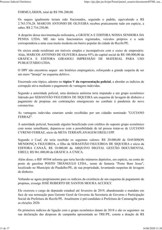FORMULÁRIOS, total de R$ 596.200,00.
Os saques igualmente teriam sido fracionados, seguindo o padrão, equivalendo a R$
2.763.576,28. MARCOS ANTONIO DE OLIVEIRA recebeu praticamente tudo em espécie, a
saber, R$ 2.716.250,00.
A despeito dessa movimentação milionária, a GRÁFICA E EDITORA NOSSA SENHORA DA
PENHA LTDA. ME não teria funcionários registrados, veículos próprios e a sede
corresponderia a uma casa muito modesta em bairro popular da cidade do Recife/PE.
Os sócios ainda residiriam em imóveis simples e incompatíveis com o status de empresário.
Aliás, MARCOS ANTONIO DE OLIVEIRA deteria 95% do capital social de R$ 100.000,00 da
GRÁFICA E EDITORA GIRASOLI IMPRESSÃO DE MATERIAL PARA USO
PUBLICITÁRIO LTDA.
O DPF não encontrou sequer um histórico empregatício, reforçando a grande suspeita de ser
um mero "laranja" no esquema delitivo.
Encerrado este tópico, adentro no tópico V da representação policial, a abordar os indícios de
corrupção ativa mediante o pagamento de vantagens indevidas.
Segundo a autoridade policial, uma denúncia anônima teria imputado a um grupo econômico
liderado por SEBASTIÃO FIGUEIROA DE SIQUEIRA um esquema de lavagem de dinheiro e
pagamento de propinas em contratações emergenciais no combate à pandemia do novo
coronavírus.
As vantagens indevidas estariam sendo recolhidas por um cidadão nominado "LUCIANO
FERRAZ".
A autoridade policial, buscando alguém beneficiado com créditos do suposto grupo econômico
com nome semelhante, deparou-se com a possibilidade de tal pessoa tratar-se de LUCIANO
CYRENO FERRAZ, sócio da META TERRAPLANAGEM EREILI EPP.
Segundo o Coaf, ele teria recebido os seguintes valores: R$ 20.000,00 de DAVIDSON
MENDONÇA FIGUEIROA, o filho de SEBASTIÃO FIGUEIROA DE SIQUEIRA e sócio da
EDITORA CANAÃ; R$ 10.000,00 da ARQUIVO DIGITAL GESTÃO DOCUMENTAL
EIRELI; R$ 961.000,00 da GRÁFICA A ÚNICA.
Além disso, o RIF 49544 informa que teria havido inúmeros depósitos, em espécie, na conta do
posto de gasolina POSTO TRIÂNGULO LTDA., nome de fantasia "Posto Bom Jesus",
localizado no Município de Paudalho/PE, de sua propriedade, levantando suspeitas de lavagem
de dinheiro.
Voltando-se agora propriamente para os indícios da existência de um esquema de pagamento de
propinas, exsurge JOSÉ ROBERTO DE SANTOS MOURA ACCIOLY.
Ele exercera o cargo de deputado estadual até fevereiro de 2019, abandonando o mandato em
face de sua nomeação para Gerente Geral de Governo da Secretaria de Governo e Participação
Social da Prefeitura do Recife/PE. Atualmente é pré-candidato à Prefeitura de Camaragibe para
as eleições 2020.
Os primeiros indícios de ligação com o grupo econômico datam de 2018 e são os seguintes: na
sua declaração das despesas de campanha apresentada ao TRE/PE, consta a doação de R$
Processo Judicial Eletrônico: https://pje.jfpe.jus.br/pje/Painel/painel_usuario/documentoHTML.sea...
11 de 17 16/06/2020 11:30
 