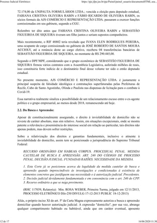 72.174,00 da UNIPAUTA FORMULÁRIOS LTDA.; vencida a eleição para deputado estadual,
FABIANA CRISTINA OLIVEIRA RABIN e FÁBIO RICARDO DE OLIVEIRA RABIN, os
sócios formais da AJS COMÉRCIO E REPRESENTAÇÃO LTDA. passaram a exercer funções
comissionadas em seu gabinete, segundo a CGU.
Relembro ter dito antes que FABIANA CRISTINA OLIVEIRA RABIN e SEBASTIÃO
FIGUEIROA DE SIQUEIRA tiveram um filho juntos e seriam supostos companheiros.
Mais recentemente, o RIF 48802 teria revelado que IVANA ELEN RODRIGUES PEREIRA,
uma ocupante de cargo comissionado no gabinete de JOSÉ ROBERTO DE SANTOS MOURA
ACCIOLY, até a renúncia deste ao cargo eletivo, recebera 04 transferências bancárias de
SEBASTIÃO FIGUEIROA DE SIQUEIRA, no montante de R$ 290.445,00.
Segundo o DPF/MPF, considerando que o grupo econômico de SEBASTIÃO FIGUEIROA DE
SIQUEIRA firmou vários contratos com a Assembleia Legislativa, auferindo milhões de reais,
isso constituiria forte indício de o destinatário final desse volume ter sido o então deputado
estadual.
No presente momento, AJS COMÉRCIO E REPRESENTAÇÃO LTDA. é justamente a
principal suspeita de falsidade ideológica e contratações superfaturadas pelas Prefeituras de
Recife, Cabo de Santo Agostinho, Olinda e Paulista nas dispensas de licitação para o combate à
Covid-19.
Essa narrativa realmente sinaliza a possibilidade de um relacionamento escuso entre o ex-agente
político e o grupo empresarial, ao menos desde 2018, remanescendo até hoje.
2.2. Da Busca e Apreensão:
Apesar de constitucionalmente assegurado, o direito à inviolabilidade de domicílio não se
reveste de caráter absoluto, mas sim relativo. Assim, em situações excepcionais, onde se mostra
patente a relevância e proeminência do interesse social em relação ao particular, tais direitos não
apenas podem, mas devem sofrer restrições.
Sobre a relativização dos direitos e garantias fundamentais, inclusive o atinente à
inviolabilidade do domicílio, assim tem se posicionado a jurisprudência do Supremo Tribunal
Federal:
RECURSO ORDINÁRIO EM HABEAS CORPUS. PROCESSUAL PENAL. MEDIDA
CAUTELAR DE BUSCA E APREENSÃO. ART. 240 DO CÓDIGO DE PROCESSO
PENAL. DECISÃO JUDICIAL. FUNDADAS RAZÕES. NECESSIDADE DA MEDIDA.
1. Esta Corte já se posicionou acerca da legalidade da medida cautelar de busca e
apreensão quando imprescindíveis às investigações e condicionadas à existência de
elementos concretos que justifiquem sua necessidade e à autorização judicial. Precedentes.
2. Decisão judicial devidamente fundamentada e em consonância com o art. 240 do CPP.
3. Recurso ordinário a que se nega provimento.
(RHC 117039, Relator(a): Min. ROSA WEBER, Primeira Turma, julgado em 12/11/2013,
PROCESSO ELETRÔNICO DJe-250 DIVULG 17-12-2013 PUBLIC 18-12-2013)
Aliás, o próprio inciso XI do art. 5º da Carta Magna expressamente autoriza a busca e apreensão
domiciliar quando houver autorização judicial. A expressão "domicílio", por sua vez, abrange
qualquer compartimento habitado ou habitável, ainda que em caráter eventual, aposento
Processo Judicial Eletrônico: https://pje.jfpe.jus.br/pje/Painel/painel_usuario/documentoHTML.sea...
12 de 17 16/06/2020 11:30
 