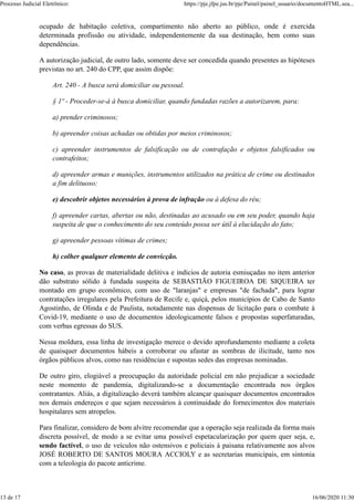 ocupado de habitação coletiva, compartimento não aberto ao público, onde é exercida
determinada profissão ou atividade, independentemente da sua destinação, bem como suas
dependências.
A autorização judicial, de outro lado, somente deve ser concedida quando presentes as hipóteses
previstas no art. 240 do CPP, que assim dispõe:
Art. 240 - A busca será domiciliar ou pessoal.
§ 1º - Proceder-se-á à busca domiciliar, quando fundadas razões a autorizarem, para:
a) prender criminosos;
b) apreender coisas achadas ou obtidas por meios criminosos;
c) apreender instrumentos de falsificação ou de contrafação e objetos falsificados ou
contrafeitos;
d) apreender armas e munições, instrumentos utilizados na prática de crime ou destinados
a fim delituoso;
e) descobrir objetos necessários à prova de infração ou à defesa do réu;
f) apreender cartas, abertas ou não, destinadas ao acusado ou em seu poder, quando haja
suspeita de que o conhecimento do seu conteúdo possa ser útil à elucidação do fato;
g) apreender pessoas vítimas de crimes;
h) colher qualquer elemento de convicção.
No caso, as provas de materialidade delitiva e indícios de autoria esmiuçadas no item anterior
dão substrato sólido à fundada suspeita de SEBASTIÃO FIGUEIROA DE SIQUEIRA ter
montado em grupo econômico, com uso de "laranjas" e empresas "de fachada", para lograr
contratações irregulares pela Prefeitura de Recife e, quiçá, pelos municípios de Cabo de Santo
Agostinho, de Olinda e de Paulista, notadamente nas dispensas de licitação para o combate à
Covid-19, mediante o uso de documentos ideologicamente falsos e propostas superfaturadas,
com verbas egressas do SUS.
Nessa moldura, essa linha de investigação merece o devido aprofundamento mediante a coleta
de quaisquer documentos hábeis a corroborar ou afastar as sombras de ilicitude, tanto nos
órgãos públicos alvos, como nas residências e supostas sedes das empresas nominadas.
De outro giro, elogiável a preocupação da autoridade policial em não prejudicar a sociedade
neste momento de pandemia, digitalizando-se a documentação encontrada nos órgãos
contratantes. Aliás, a digitalização deverá também alcançar quaisquer documentos encontrados
nos demais endereços e que sejam necessários à continuidade do fornecimentos dos materiais
hospitalares sem atropelos.
Para finalizar, considero de bom alvitre recomendar que a operação seja realizada da forma mais
discreta possível, de modo a se evitar uma possível espetacularização por quem quer seja, e,
sendo factível, o uso de veículos não ostensivos e policiais à paisana relativamente aos alvos
JOSÉ ROBERTO DE SANTOS MOURA ACCIOLY e as secretarias municipais, em sintonia
com a teleologia do pacote anticrime.
Processo Judicial Eletrônico: https://pje.jfpe.jus.br/pje/Painel/painel_usuario/documentoHTML.sea...
13 de 17 16/06/2020 11:30
 